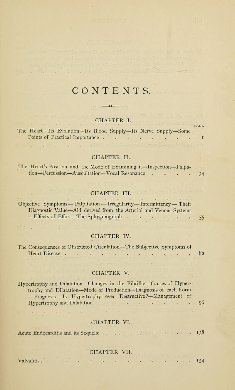 CHAPTER I. PAGE The Heart—Its Evolution—Its Blood Supply—Its Nerve Supply—Some Points of Practical Importance ........ I CHAPTER II. The Heart's Position and the Mode of Examining it—Inspection—Palpa- tion—Percussion—Auscultation—Vocal Resonance .... 34 CHAPTER III. Objective Symptoms— Palpitation — Irregularity—Intermittency — Their Diagnostic Value—Aid derived from the Arterial and Venous Systems —Effects of Effort—The Sphygmograph . . . . -55 CHAPTER IV. The Consequences of Obstructed Circulation—The Subjective Symptoms of Heart Disease ........... 82 CHAPTER V. Hypertrophy and Dilatation—Changes in the Fibrillar—Causes of Hyper- trophy and Dilatation—Mode of Production—Diagnosis of each Form —Prognosis—Is Hypertrophy ever Destructive?—Management of Hypertrophy and Dilatation . . . . . . . .96 CHAPTER VI. Acute Endocarditis and its Sequelae .... . . • . .138 CHAPTER VII. Valvulitis. 154