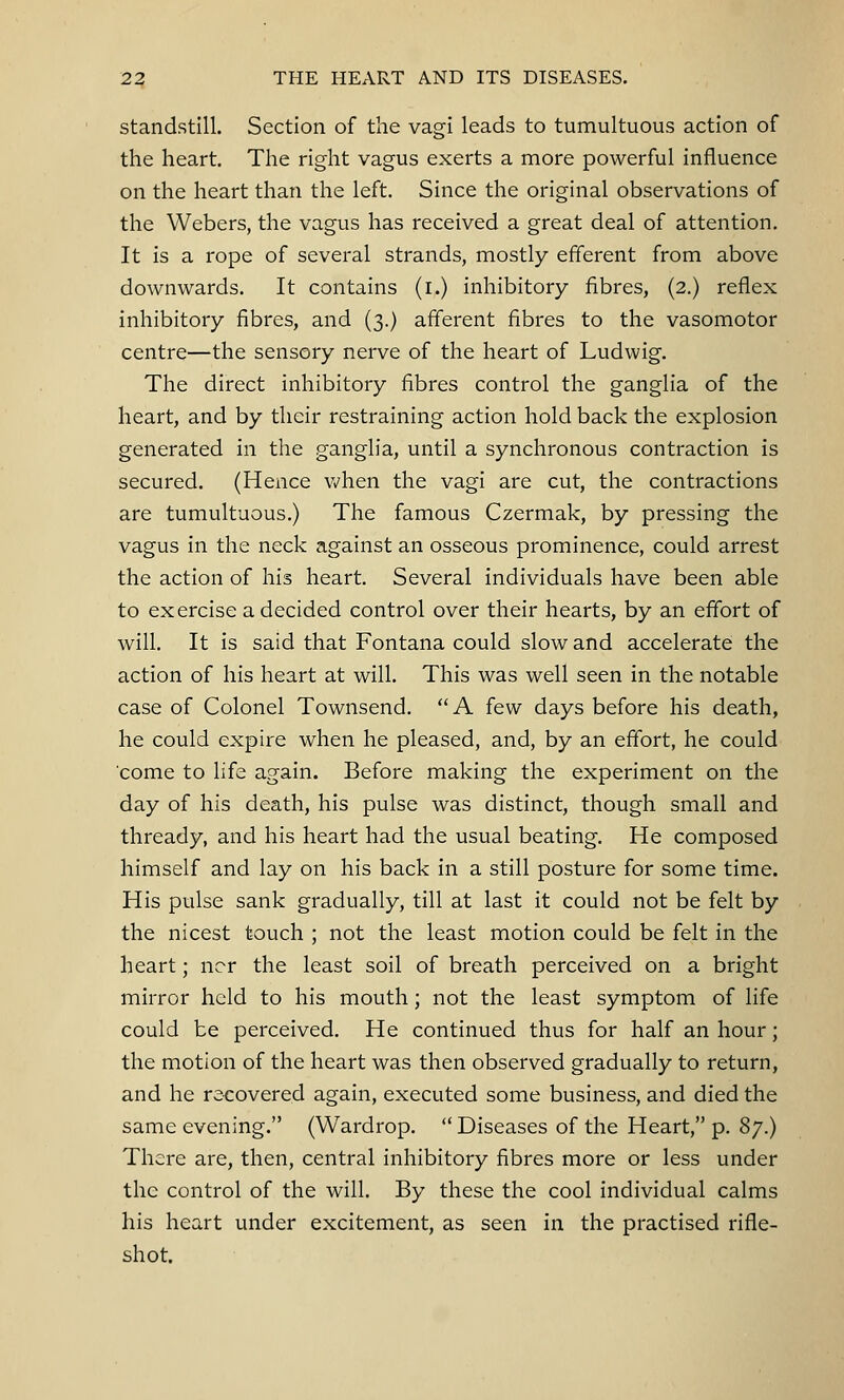 standstill. Section of the vagi leads to tumultuous action of the heart. The right vagus exerts a more powerful influence on the heart than the left. Since the original observations of the Webers, the vagus has received a great deal of attention. It is a rope of several strands, mostly efferent from above downwards. It contains (i.) inhibitory fibres, (2.) reflex inhibitory fibres, and (3.) afferent fibres to the vasomotor centre—the sensory nerve of the heart of Ludwig. The direct inhibitory fibres control the ganglia of the heart, and by their restraining action hold back the explosion generated in the ganglia, until a synchronous contraction is secured. (Hence when the vagi are cut, the contractions are tumultuous.) The famous Czermak, by pressing the vagus in the neck against an osseous prominence, could arrest the action of his heart. Several individuals have been able to exercise a decided control over their hearts, by an effort of will. It is said that Fontana could slow and accelerate the action of his heart at will. This was well seen in the notable case of Colonel Townsend. A few days before his death, he could expire when he pleased, and, by an effort, he could come to life again. Before making the experiment on the day of his death, his pulse was distinct, though small and thready, and his heart had the usual beating. He composed himself and lay on his back in a still posture for some time. His pulse sank gradually, till at last it could not be felt by the nicest touch ; not the least motion could be felt in the heart; ncr the least soil of breath perceived on a bright mirror held to his mouth; not the least symptom of life could be perceived. He continued thus for half an hour; the motion of the heart was then observed gradually to return, and he recovered again, executed some business, and died the same evening. (Wardrop.  Diseases of the Heart, p. 87.) There are, then, central inhibitory fibres more or less under the control of the will. By these the cool individual calms his heart under excitement, as seen in the practised rifle- shot.