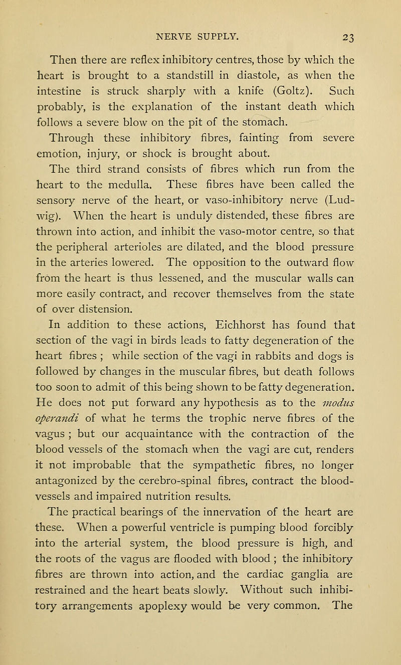 Then there are reflex inhibitory centres, those by which the heart is brought to a standstill in diastole, as when the intestine is struck sharply with a knife (Goltz). Such probably, is the explanation of the instant death which follows a severe blow on the pit of the stomach. Through these inhibitory fibres, fainting from severe emotion, injury, or shock is brought about. The third strand consists of fibres which run from the heart to the medulla. These fibres have been called the sensory nerve of the heart, or vaso-inhibitory nerve (Lud- wig). When the heart is unduly distended, these fibres are thrown into action, and inhibit the vaso-motor centre, so that the peripheral arterioles are dilated, and the blood pressure in the arteries lowered. The opposition to the outward flow from the heart is thus lessened, and the muscular walls can more easily contract, and recover themselves from the state of over distension. In addition to these actions, Eichhorst has found that section of the vagi in birds leads to fatty degeneration of the heart fibres ; while section of the vagi in rabbits and dogs is followed by changes in the muscular fibres, but death follows too soon to admit of this being shown to be fatty degeneration. He does not put forward any hypothesis as to the modus operandi of what he terms the trophic nerve fibres of the vagus ; but our acquaintance with the contraction of the blood vessels of the stomach when the vagi are cut, renders it not improbable that the sympathetic fibres, no longer antagonized by the cerebro-spinal fibres, contract the blood- vessels and impaired nutrition results. The practical bearings of the innervation of the heart are these. When a powerful ventricle is pumping blood forcibly into the arterial system, the blood pressure is high, and the roots of the vagus are flooded with blood ; the inhibitory fibres are thrown into action, and the cardiac ganglia are restrained and the heart beats slowly. Without such inhibi- tory arrangements apoplexy would be very common. The