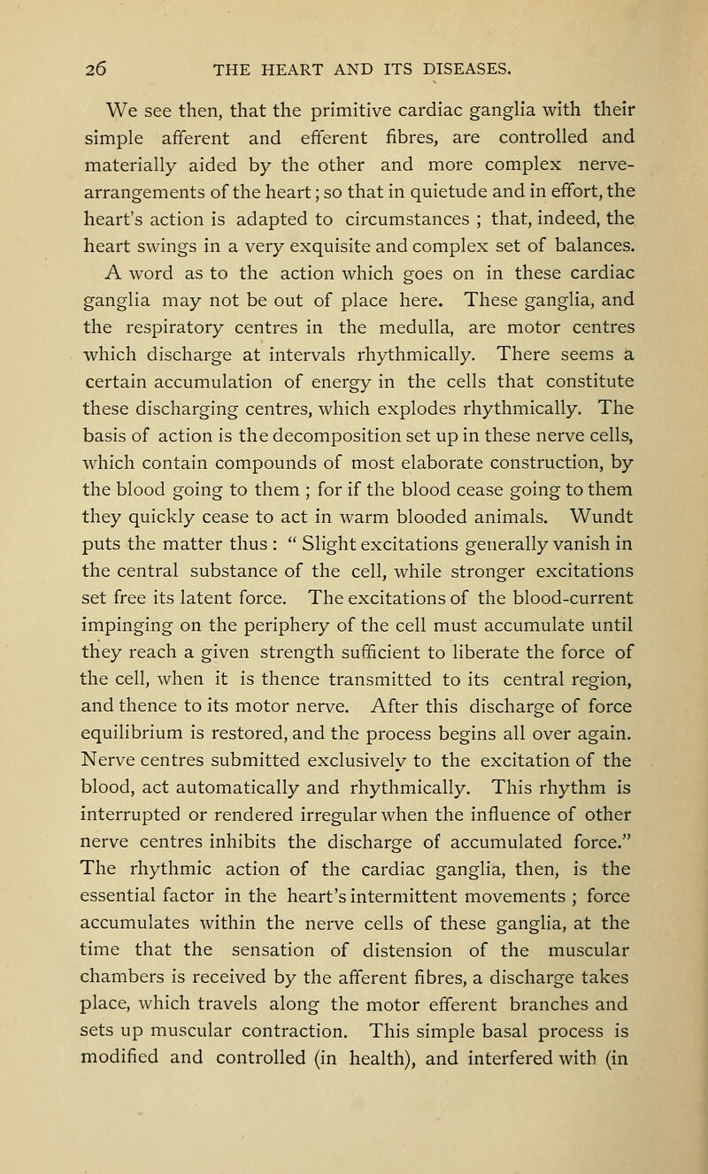 We see then, that the primitive cardiac ganglia with their simple afferent and efferent fibres, are controlled and materially aided by the other and more complex nerve- arrangements of the heart; so that in quietude and in effort, the heart's action is adapted to circumstances ; that, indeed, the heart swings in a very exquisite and complex set of balances. A word as to the action which goes on in these cardiac ganglia may not be out of place here. These ganglia, and the respiratory centres in the medulla, are motor centres which discharge at intervals rhythmically. There seems a certain accumulation of energy in the cells that constitute these discharging centres, which explodes rhythmically. The basis of action is the decomposition set up in these nerve cells, which contain compounds of most elaborate construction, by the blood going to them ; for if the blood cease going to them they quickly cease to act in warm blooded animals. Wundt puts the matter thus :  Slight excitations generally vanish in the central substance of the cell, while stronger excitations set free its latent force. The excitations of the blood-current impinging on the periphery of the cell must accumulate until they reach a given strength sufficient to liberate the force of the cell, when it is thence transmitted to its central region, and thence to its motor nerve. After this discharge of force equilibrium is restored, and the process begins all over again. Nerve centres submitted exclusively to the excitation of the blood, act automatically and rhythmically. This rhythm is interrupted or rendered irregular when the influence of other nerve centres inhibits the discharge of accumulated force. The rhythmic action of the cardiac ganglia, then, is the essential factor in the heart's intermittent movements ; force accumulates within the nerve cells of these ganglia, at the time that the sensation of distension of the muscular chambers is received by the afferent fibres, a discharge takes place, which travels along the motor efferent branches and sets up muscular contraction. This simple basal process is modified and controlled (in health), and interfered with (in