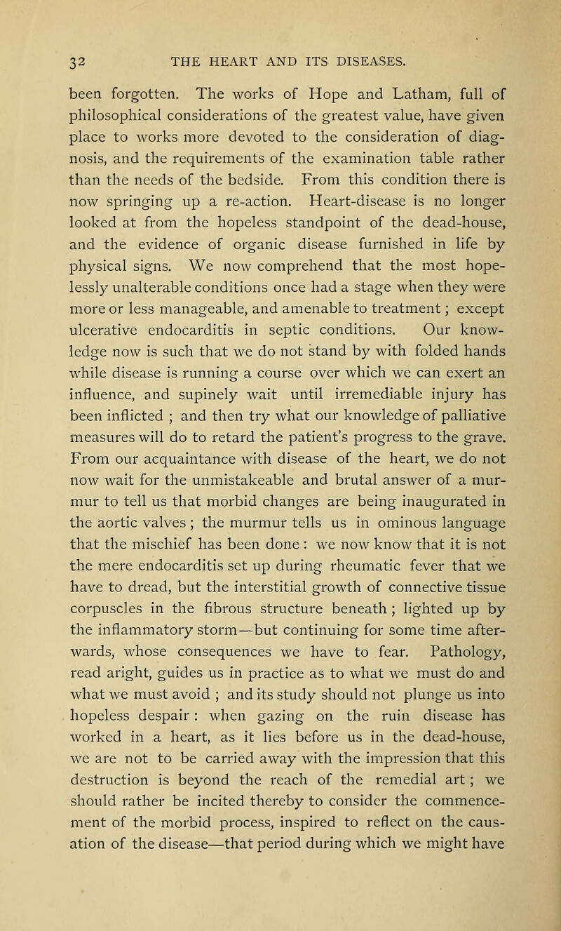 been forgotten. The works of Hope and Latham, full of philosophical considerations of the greatest value, have given place to works more devoted to the consideration of diag- nosis, and the requirements of the examination table rather than the needs of the bedside. From this condition there is now springing up a re-action. Heart-disease is no longer looked at from the hopeless standpoint of the dead-house, and the evidence of organic disease furnished in life by physical signs. We now comprehend that the most hope- lessly unalterable conditions once had a stage when they were more or less manageable, and amenable to treatment; except ulcerative endocarditis in septic conditions. Our know- ledge now is such that we do not stand by with folded hands while disease is running a course over which we can exert an influence, and supinely wait until irremediable injury has been inflicted ; and then try what our knowledge of palliative measures will do to retard the patient's progress to the grave. From our acquaintance with disease of the heart, we do not now wait for the unmistakeable and brutal answer of a mur- mur to tell us that morbid changes are being inaugurated in the aortic valves ; the murmur tells us in ominous language that the mischief has been done : we now know that it is not the mere endocarditis set up during rheumatic fever that we have to dread, but the interstitial growth of connective tissue corpuscles in the fibrous structure beneath ; lighted up by the inflammatory storm—but continuing for some time after- wards, whose consequences we have to fear. Pathology, read aright, guides us in practice as to what we must do and what we must avoid ; and its study should not plunge us into hopeless despair: when gazing on the ruin disease has worked in a heart, as it lies before us in the dead-house, we are not to be carried away with the impression that this destruction is beyond the reach of the remedial art; we should rather be incited thereby to consider the commence- ment of the morbid process, inspired to reflect on the caus- ation of the disease—that period during which we might have