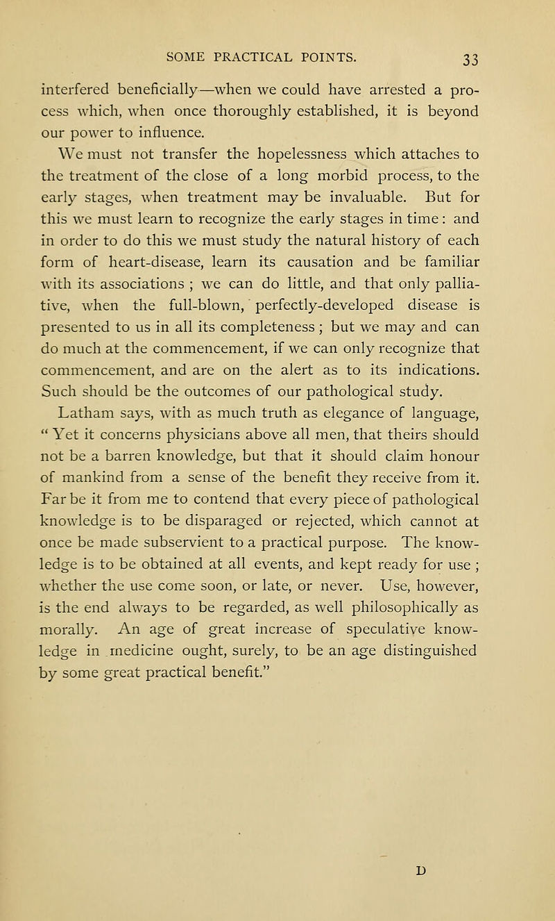 interfered beneficially—when we could have arrested a pro- cess which, when once thoroughly established, it is beyond our power to influence. We must not transfer the hopelessness which attaches to the treatment of the close of a long morbid process, to the early stages, when treatment may be invaluable. But for this we must learn to recognize the early stages in time: and in order to do this we must study the natural history of each form of heart-disease, learn its causation and be familiar with its associations ; we can do little, and that only pallia- tive, when the full-blown, perfectly-developed disease is presented to us in all its completeness; but we may and can do much at the commencement, if we can only recognize that commencement, and are on the alert as to its indications. Such should be the outcomes of our pathological study. Latham says, with as much truth as elegance of language,  Yet it concerns physicians above all men, that theirs should not be a barren knowledge, but that it should claim honour of mankind from a sense of the benefit they receive from it. Far be it from me to contend that every piece of pathological knowledge is to be disparaged or rejected, which cannot at once be made subservient to a practical purpose. The know- ledge is to be obtained at all events, and kept ready for use ; whether the use come soon, or late, or never. Use, however, is the end always to be regarded, as well philosophically as morally. An age of great increase of speculative know- ledge in medicine ought, surely, to be an age distinguished by some great practical benefit. u