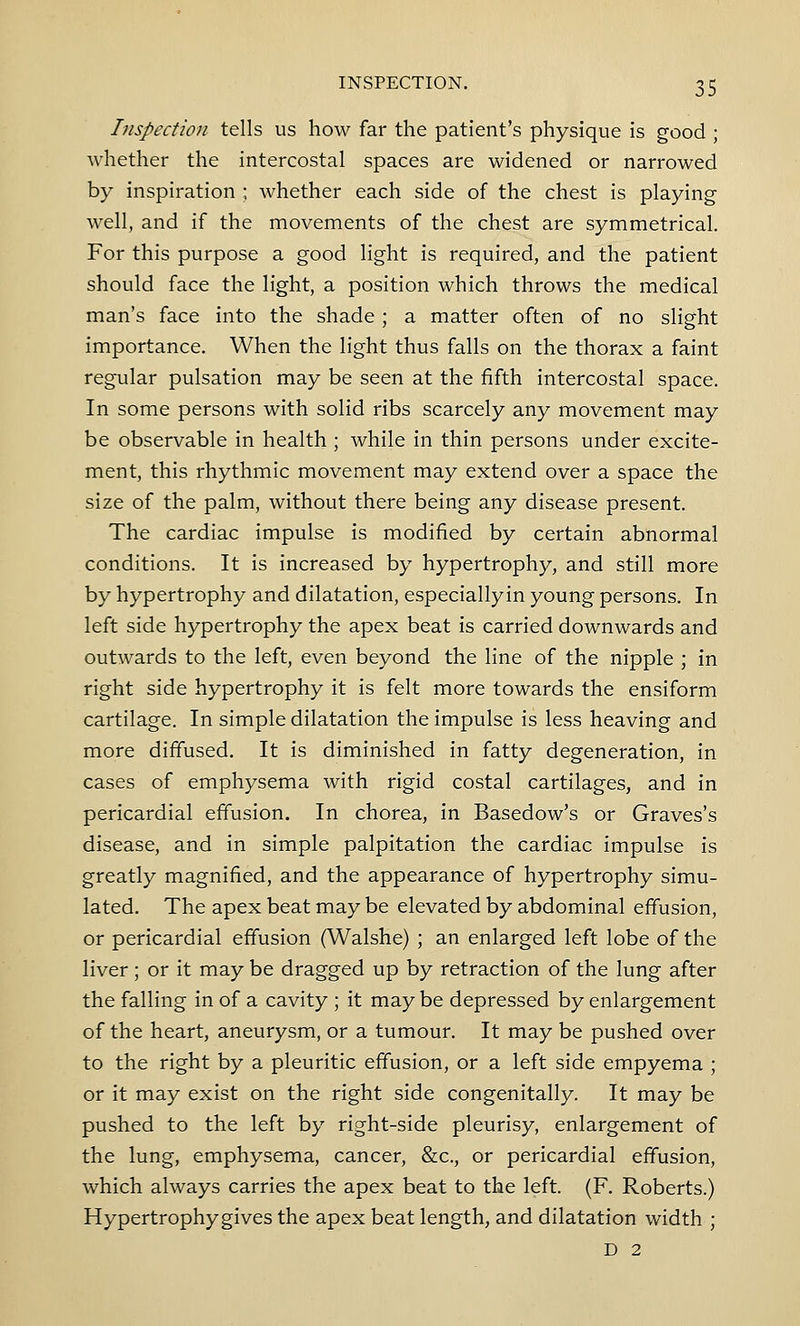 Inspection tells us how far the patient's physique is good ; whether the intercostal spaces are widened or narrowed by inspiration ; whether each side of the chest is playing well, and if the movements of the chest are symmetrical. For this purpose a good light is required, and the patient should face the light, a position which throws the medical man's face into the shade; a matter often of no slight importance. When the light thus falls on the thorax a faint regular pulsation may be seen at the fifth intercostal space. In some persons with solid ribs scarcely any movement may be observable in health ; while in thin persons under excite- ment, this rhythmic movement may extend over a space the size of the palm, without there being any disease present. The cardiac impulse is modified by certain abnormal conditions. It is increased by hypertrophy, and still more by hypertrophy and dilatation, especiallyin young persons. In left side hypertrophy the apex beat is carried downwards and outwards to the left, even beyond the line of the nipple ; in right side hypertrophy it is felt more towards the ensiform cartilage. In simple dilatation the impulse is less heaving and more diffused. It is diminished in fatty degeneration, in cases of emphysema with rigid costal cartilages, and in pericardial effusion. In chorea, in Basedow's or Graves's disease, and in simple palpitation the cardiac impulse is greatly magnified, and the appearance of hypertrophy simu- lated. The apex beat may be elevated by abdominal effusion, or pericardial effusion (Walshe) ; an enlarged left lobe of the liver; or it may be dragged up by retraction of the lung after the falling in of a cavity ; it may be depressed by enlargement of the heart, aneurysm, or a tumour. It may be pushed over to the right by a pleuritic effusion, or a left side empyema ; or it may exist on the right side congenitally. It may be pushed to the left by right-side pleurisy, enlargement of the lung, emphysema, cancer, &c, or pericardial effusion, which always carries the apex beat to the left. (F. Roberts.) Hypertrophy gives the apex beat length, and dilatation width ; D 2