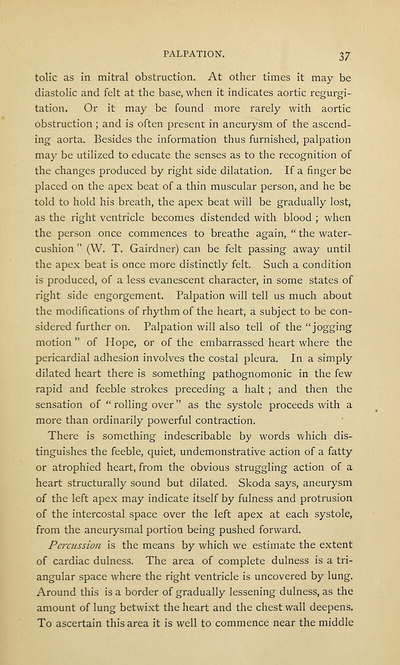 tolic as in mitral obstruction. At other times it may be diastolic and felt at the base, when it indicates aortic regurgi- tation. Or it may be found more rarely with aortic obstruction; and is often present in aneurysm of the ascend- ing aorta. Besides the information thus furnished, palpation may be utilized to educate the senses as to the recognition of the changes produced by right side dilatation. If a finger be placed on the apex beat of a thin muscular person, and he be told to hold his breath, the apex beat will be gradually lost, as the right ventricle becomes distended with blood ; when the person once commences to breathe again,  the water- cushion  (W. T. Gairdner) can be felt passing away until the apex beat is once more distinctly felt. Such a condition is produced, of a less evanescent character, in some states of right side engorgement. Palpation will tell us much about the modifications of rhythm of the heart, a subject to be con- sidered further on. Palpation will also tell of the jogging motion  of Hope, or of the embarrassed heart where the pericardial adhesion involves the costal pleura. In a simply dilated heart there is something pathognomonic in the few rapid and feeble strokes preceding a halt ; and then the sensation of  rolling over as the systole proceeds with a more than ordinarily powerful contraction. There is something indescribable by words which dis- tinguishes the feeble, quiet, undemonstrative action of a fatty or atrophied heart, from the obvious struggling action of a heart structurally sound but dilated. Skoda says, aneurysm of the left apex may indicate itself by fulness and protrusion of the intercostal space over the left apex at each systole, from the aneurysmal portion being pushed forward. Percussion is the means by which we estimate the extent of cardiac dulness. The area of complete dulness is a tri- angular space where the right ventricle is uncovered by lung. Around this is a border of gradually lessening dulness, as the amount of lung betwixt the heart and the chest wall deepens. To ascertain this area it is well to commence near the middle