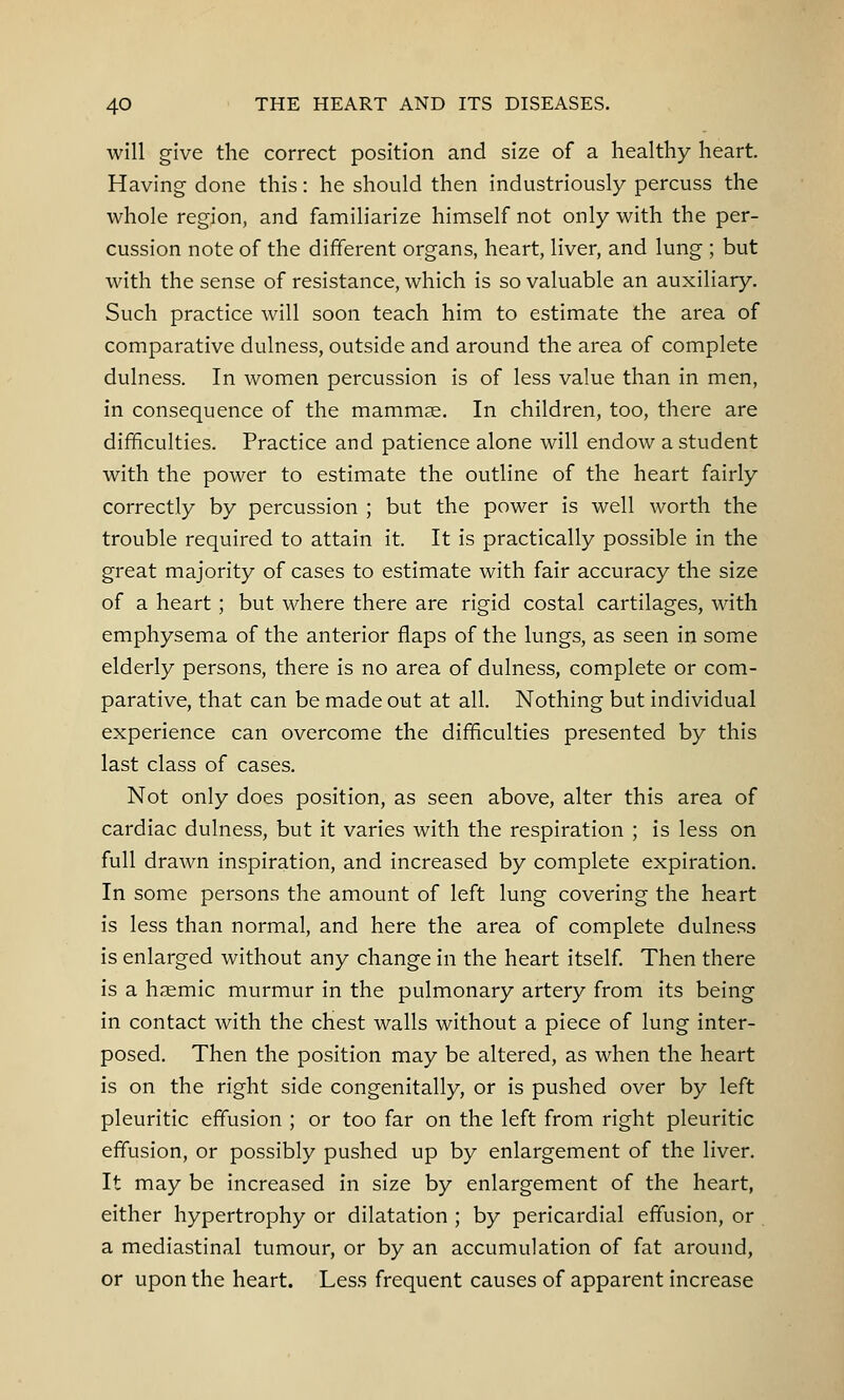 will give the correct position and size of a healthy heart. Having done this: he should then industriously percuss the whole region, and familiarize himself not only with the per- cussion note of the different organs, heart, liver, and lung ; but with the sense of resistance, which is so valuable an auxiliary. Such practice will soon teach him to estimate the area of comparative dulness, outside and around the area of complete dulness. In women percussion is of less value than in men, in consequence of the mammae. In children, too, there are difficulties. Practice and patience alone will endow a student with the power to estimate the outline of the heart fairly correctly by percussion ; but the power is well worth the trouble required to attain it. It is practically possible in the great majority of cases to estimate with fair accuracy the size of a heart; but where there are rigid costal cartilages, with emphysema of the anterior flaps of the lungs, as seen in some elderly persons, there is no area of dulness, complete or com- parative, that can be made out at all. Nothing but individual experience can overcome the difficulties presented by this last class of cases. Not only does position, as seen above, alter this area of cardiac dulness, but it varies with the respiration ; is less on full drawn inspiration, and increased by complete expiration. In some persons the amount of left lung covering the heart is less than normal, and here the area of complete dulness is enlarged without any change in the heart itself. Then there is a haemic murmur in the pulmonary artery from its being in contact with the chest walls without a piece of lung inter- posed. Then the position may be altered, as when the heart is on the right side congenitally, or is pushed over by left pleuritic effusion ; or too far on the left from right pleuritic effusion, or possibly pushed up by enlargement of the liver. It may be increased in size by enlargement of the heart, either hypertrophy or dilatation ; by pericardial effusion, or a mediastinal tumour, or by an accumulation of fat around, or upon the heart. Less frequent causes of apparent increase