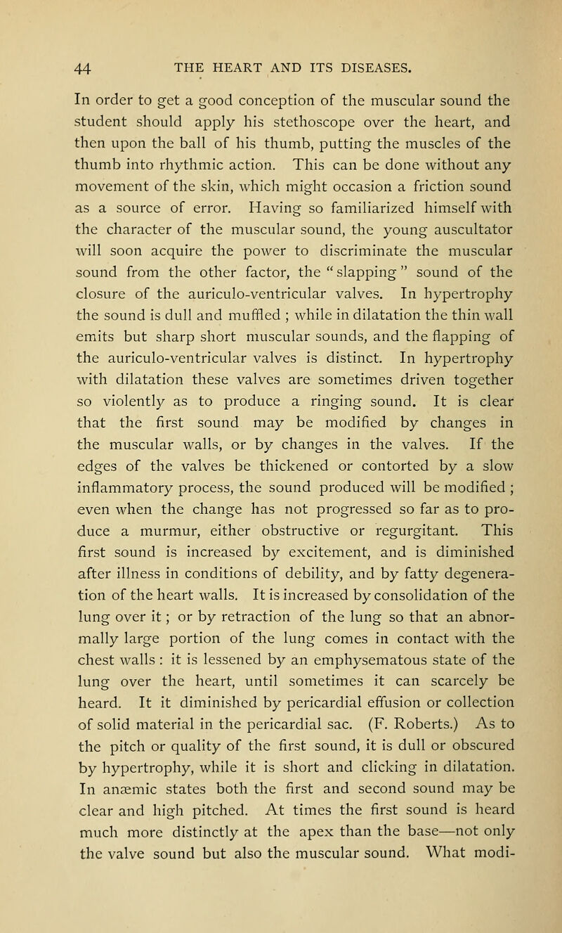 In order to get a good conception of the muscular sound the student should apply his stethoscope over the heart, and then upon the ball of his thumb, putting the muscles of the thumb into rhythmic action. This can be done without any movement of the skin, which might occasion a friction sound as a source of error. Having so familiarized himself with the character of the muscular sound, the young auscultator will soon acquire the power to discriminate the muscular sound from the other factor, the  slapping  sound of the closure of the auriculo-ventricular valves. In hypertrophy the sound is dull and muffled ; while in dilatation the thin wall emits but sharp short muscular sounds, and the flapping of the auriculo-ventricular valves is distinct. In hypertrophy with dilatation these valves are sometimes driven together so violently as to produce a ringing sound. It is clear that the first sound may be modified by changes in the muscular walls, or by changes in the valves. If the edges of the valves be thickened or contorted by a slow inflammatory process, the sound produced will be modified ; even when the change has not progressed so far as to pro- duce a murmur, either obstructive or regurgitant. This first sound is increased by excitement, and is diminished after illness in conditions of debility, and by fatty degenera- tion of the heart walls. It is increased by consolidation of the lung over it; or by retraction of the lung so that an abnor- mally large portion of the lung comes in contact with the chest walls : it is lessened by an emphysematous state of the lung over the heart, until sometimes it can scarcely be heard. It it diminished by pericardial effusion or collection of solid material in the pericardial sac. (F. Roberts.) As to the pitch or quality of the first sound, it is dull or obscured by hypertrophy, while it is short and clicking in dilatation. In anaemic states both the first and second sound may be clear and high pitched. At times the first sound is heard much more distinctly at the apex than the base—not only the valve sound but also the muscular sound. What modi-