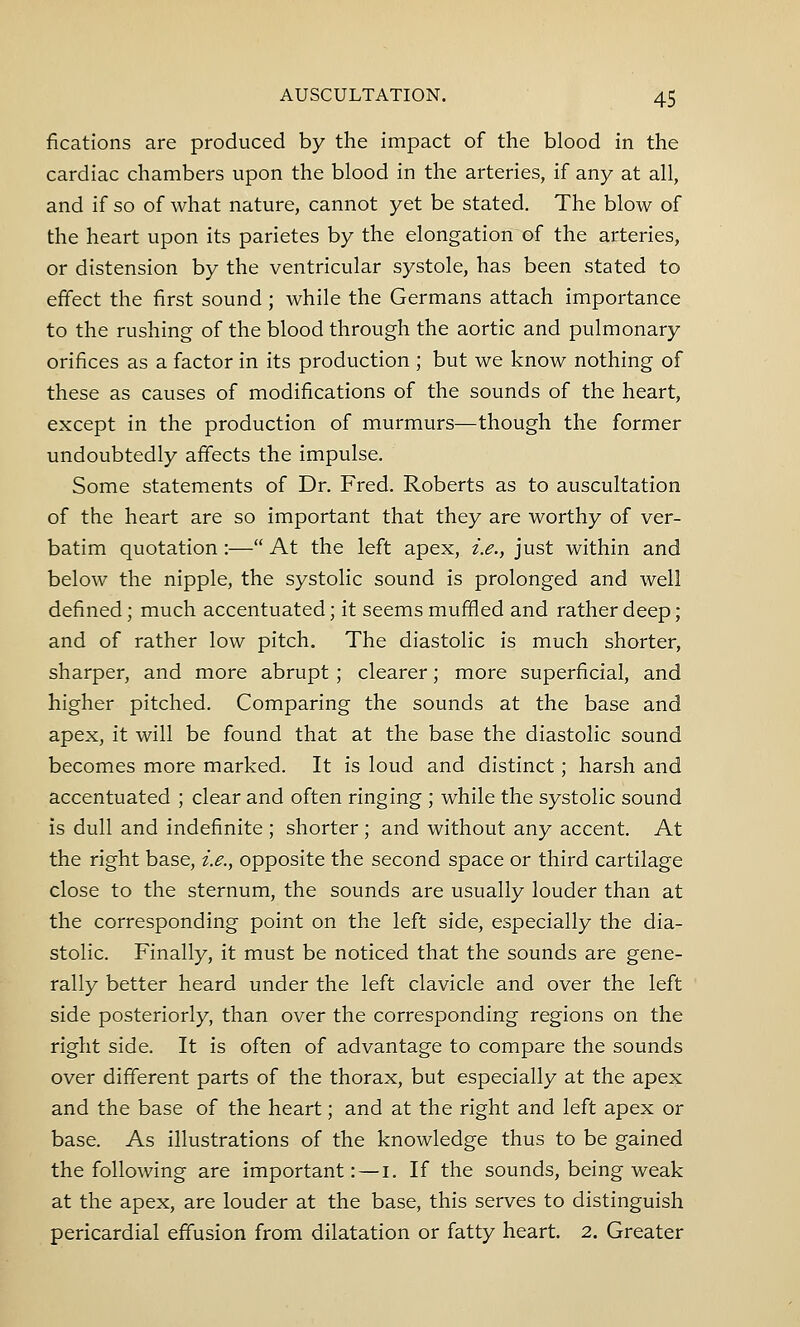 fications are produced by the impact of the blood in the cardiac chambers upon the blood in the arteries, if any at all, and if so of what nature, cannot yet be stated. The blow of the heart upon its parietes by the elongation of the arteries, or distension by the ventricular systole, has been stated to effect the first sound; while the Germans attach importance to the rushing of the blood through the aortic and pulmonary orifices as a factor in its production ; but we know nothing of these as causes of modifications of the sounds of the heart, except in the production of murmurs—though the former undoubtedly affects the impulse. Some statements of Dr. Fred. Roberts as to auscultation of the heart are so important that they are worthy of ver- batim quotation :— At the left apex, i.e., just within and below the nipple, the systolic sound is prolonged and well defined; much accentuated; it seems muffled and rather deep; and of rather low pitch. The diastolic is much shorter, sharper, and more abrupt ; clearer; more superficial, and higher pitched. Comparing the sounds at the base and apex, it will be found that at the base the diastolic sound becomes more marked. It is loud and distinct; harsh and accentuated ; clear and often ringing ; while the systolic sound is dull and indefinite ; shorter ; and without any accent. At the right base, i.e., opposite the second space or third cartilage close to the sternum, the sounds are usually louder than at the corresponding point on the left side, especially the dia- stolic. Finally, it must be noticed that the sounds are gene- rally better heard under the left clavicle and over the left side posteriorly, than over the corresponding regions on the right side. It is often of advantage to compare the sounds over different parts of the thorax, but especially at the apex and the base of the heart; and at the right and left apex or base. As illustrations of the knowledge thus to be gained the following are important: — 1. If the sounds, being weak at the apex, are louder at the base, this serves to distinguish pericardial effusion from dilatation or fatty heart. 2. Greater