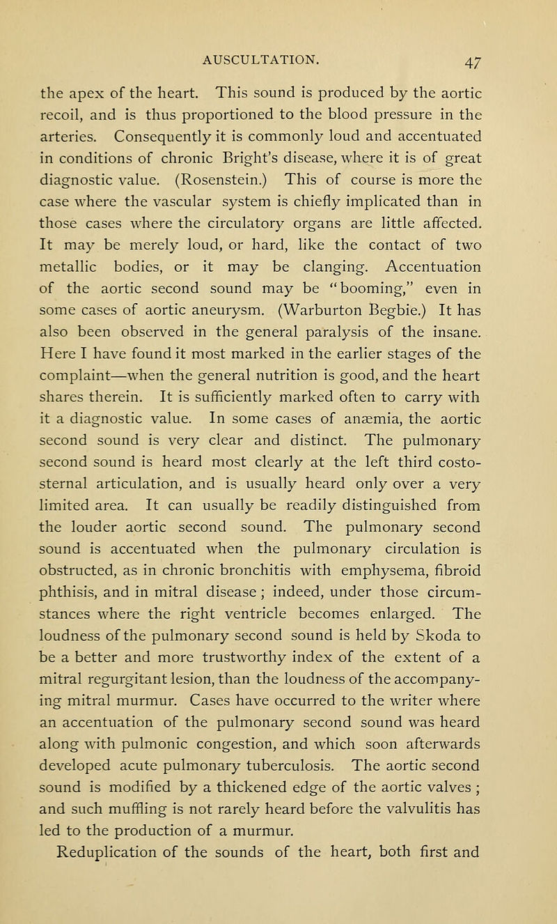 the apex of the heart. This sound is produced by the aortic recoil, and is thus proportioned to the blood pressure in the arteries. Consequently it is commonly loud and accentuated in conditions of chronic Bright's disease, where it is of great diagnostic value. (Rosenstein.) This of course is more the case where the vascular system is chiefly implicated than in those cases where the circulatory organs are little affected. It may be merely loud, or hard, like the contact of two metallic bodies, or it may be clanging. Accentuation of the aortic second sound may be booming, even in some cases of aortic aneurysm. (Warburton Begbie.) It has also been observed in the general paralysis of the insane. Here I have found it most marked in the earlier stages of the complaint—when the general nutrition is good, and the heart shares therein. It is sufficiently marked often to carry with it a diagnostic value. In some cases of anaemia, the aortic second sound is very clear and distinct. The pulmonary second sound is heard most clearly at the left third costo- sternal articulation, and is usually heard only over a very limited area. It can usually be readily distinguished from the louder aortic second sound. The pulmonary second sound is accentuated when the pulmonary circulation is obstructed, as in chronic bronchitis with emphysema, fibroid phthisis, and in mitral disease; indeed, under those circum- stances where the right ventricle becomes enlarged. The loudness of the pulmonary second sound is held by Skoda to be a better and more trustworthy index of the extent of a mitral regurgitant lesion, than the loudness of the accompany- ing mitral murmur. Cases have occurred to the writer where an accentuation of the pulmonary second sound was heard along with pulmonic congestion, and which soon afterwards developed acute pulmonary tuberculosis. The aortic second sound is modified by a thickened edge of the aortic valves ; and such muffling is not rarely heard before the valvulitis has led to the production of a murmur. Reduplication of the sounds of the heart, both first and