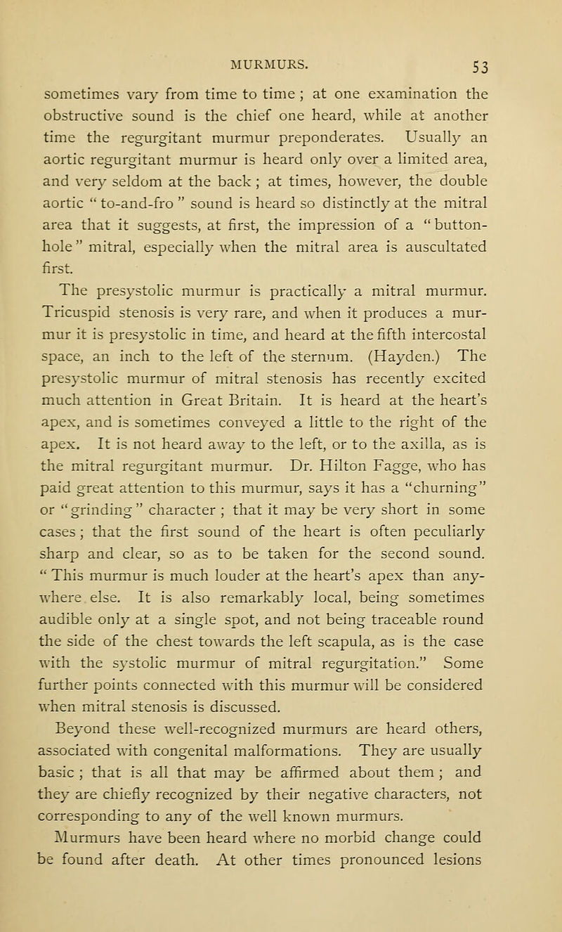 sometimes vary from time to time ; at one examination the obstructive sound is the chief one heard, while at another time the regurgitant murmur preponderates. Usually an aortic regurgitant murmur is heard only over a limited area, and very seldom at the back ; at times, however, the double aortic  to-and-fro  sound is heard so distinctly at the mitral area that it suggests, at first, the impression of a  button- hole  mitral, especially when the mitral area is auscultated first. The presystolic murmur is practically a mitral murmur. Tricuspid stenosis is very rare, and when it produces a mur- mur it is presystolic in time, and heard at the fifth intercostal space, an inch to the left of the sternum. (Hayden.) The presystolic murmur of mitral stenosis has recently excited much attention in Great Britain. It is heard at the heart's apex, and is sometimes conveyed a little to the right of the apex. It is not heard away to the left, or to the axilla, as is the mitral regurgitant murmur. Dr. Hilton Fagge, who has paid great attention to this murmur, says it has a churning or grinding character ; that it may be very short in some cases; that the first sound of the heart is often peculiarly sharp and clear, so as to be taken for the second sound.  This murmur is much louder at the heart's apex than any- where else. It is also remarkably local, being sometimes audible only at a single spot, and not being traceable round the side of the chest towards the left scapula, as is the case with the systolic murmur of mitral regurgitation. Some further points connected with this murmur will be considered when mitral stenosis is discussed. Beyond these well-recognized murmurs are heard others, associated with congenital malformations. They are usually basic ; that is all that may be affirmed about them ; and they are chiefly recognized by their negative characters, not corresponding to any of the well known murmurs. Murmurs have been heard wrhere no morbid change could be found after death. At other times pronounced lesions