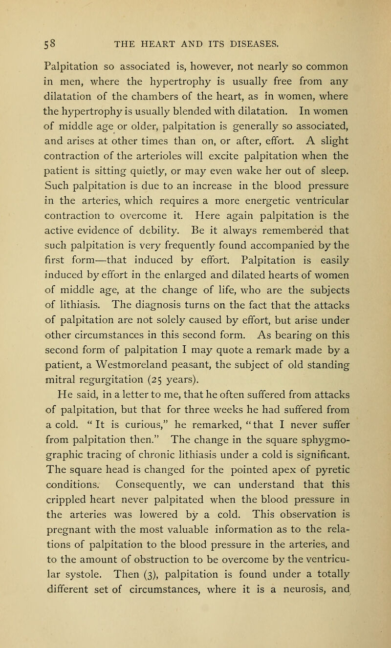 Palpitation so associated is, however, not nearly so common in men, where the hypertrophy is usually free from any dilatation of the chambers of the heart, as in women, where the hypertrophy is usually blended with dilatation. In women of middle age or older, palpitation is generally so associated, and arises at other times than on, or after, effort. A slight contraction of the arterioles will excite palpitation when the patient is sitting quietly, or may even wake her out of sleep. Such palpitation is due to an increase in the blood pressure in the arteries, which requires a more energetic ventricular contraction to overcome it. Here again palpitation is the active evidence of debility. Be it always remembered that such palpitation is very frequently found accompanied by the first form—that induced by effort. Palpitation is easily induced by effort in the enlarged and dilated hearts of women of middle age, at the change of life, who are the subjects of lithiasis. The diagnosis turns on the fact that the attacks of palpitation are not solely caused by effort, but arise under other circumstances in this second form. As bearing on this second form of palpitation I may quote a remark made by a patient, a Westmoreland peasant, the subject of old standing mitral regurgitation (2$ years). He said, in a letter to me, that he often suffered from attacks of palpitation, but that for three weeks he had suffered from a cold.  It is curious, he remarked,  that I never suffer from palpitation then. The change in the square sphygmo- graphic tracing of chronic lithiasis under a cold is significant. The square head is changed for the pointed apex of pyretic conditions. Consequently, we can understand that this crippled heart never palpitated when the blood pressure in the arteries was lowered by a cold. This observation is pregnant with the most valuable information as to the rela- tions of palpitation to the blood pressure in the arteries, and to the amount of obstruction to be overcome by the ventricu- lar systole. Then (3), palpitation is found under a totally different set of circumstances, where it is a neurosis, and