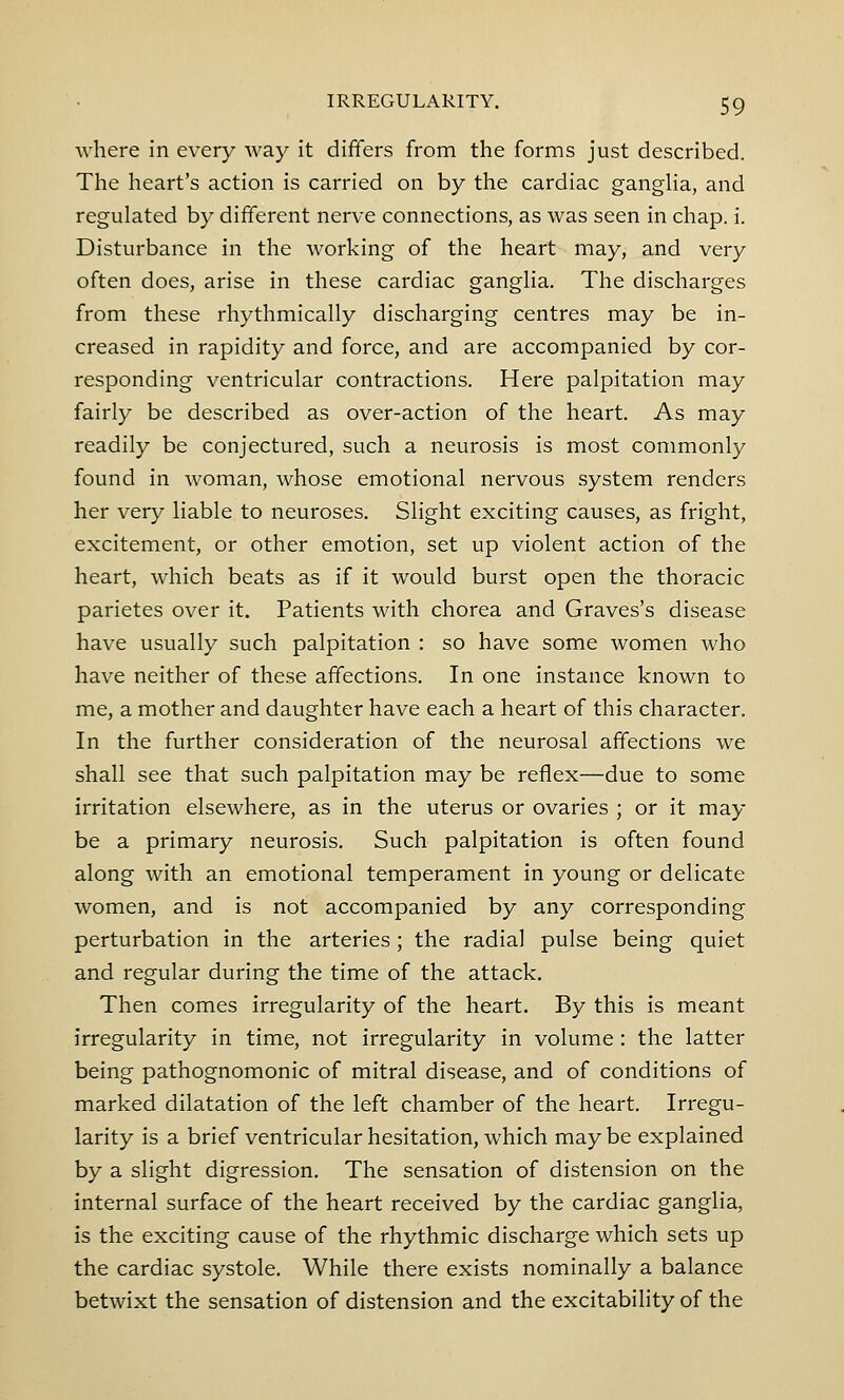 where in every way it differs from the forms just described. The heart's action is carried on by the cardiac ganglia, and regulated by different nerve connections, as was seen in chap. i. Disturbance in the working of the heart may, and very often does, arise in these cardiac ganglia. The discharges from these rhythmically discharging centres may be in- creased in rapidity and force, and are accompanied by cor- responding ventricular contractions. Here palpitation may fairly be described as over-action of the heart. As may readily be conjectured, such a neurosis is most commonly found in woman, whose emotional nervous system renders her very liable to neuroses. Slight exciting causes, as fright, excitement, or other emotion, set up violent action of the heart, which beats as if it would burst open the thoracic parietes over it. Patients with chorea and Graves's disease have usually such palpitation : so have some women who have neither of these affections. In one instance known to me, a mother and daughter have each a heart of this character. In the further consideration of the neurosal affections we shall see that such palpitation may be reflex—due to some irritation elsewhere, as in the uterus or ovaries ; or it may be a primary neurosis. Such palpitation is often found along with an emotional temperament in young or delicate women, and is not accompanied by any corresponding perturbation in the arteries; the radial pulse being quiet and regular during the time of the attack. Then comes irregularity of the heart. By this is meant irregularity in time, not irregularity in volume : the latter being pathognomonic of mitral disease, and of conditions of marked dilatation of the left chamber of the heart. Irregu- larity is a brief ventricular hesitation, which may be explained by a slight digression. The sensation of distension on the internal surface of the heart received by the cardiac ganglia, is the exciting cause of the rhythmic discharge which sets up the cardiac systole. While there exists nominally a balance betwixt the sensation of distension and the excitability of the