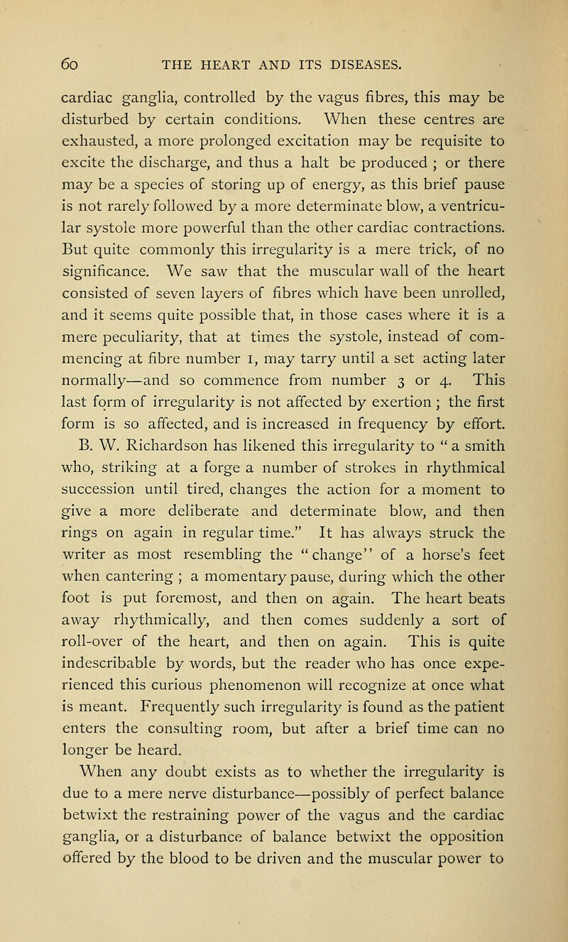 cardiac ganglia, controlled by the vagus fibres, this may be disturbed by certain conditions. When these centres are exhausted, a more prolonged excitation may be requisite to excite the discharge, and thus a halt be produced ; or there may be a species of storing up of energy, as this brief pause is not rarely followed by a more determinate blow, a ventricu- lar systole more powerful than the other cardiac contractions. But quite commonly this irregularity is a mere trick, of no significance. We saw that the muscular wall of the heart consisted of seven layers of fibres which have been unrolled, and it seems quite possible that, in those cases where it is a mere peculiarity, that at times the systole, instead of com- mencing at fibre number I, may tarry until a set acting later normally—and so commence from number 3 or 4. This last form of irregularity is not affected by exertion ; the first form is so affected, and is increased in frequency by effort. B. W. Richardson has likened this irregularity to  a smith who, striking at a forge a number of strokes in rhythmical succession until tired, changes the action for a moment to give a more deliberate and determinate blow, and then rings on again in regular time. It has always struck the writer as most resembling the change of a horse's feet when cantering ; a momentary pause, during which the other foot is put foremost, and then on again. The heart beats away rhythmically, and then comes suddenly a sort of roll-over of the heart, and then on again. This is quite indescribable by words, but the reader who has once expe- rienced this curious phenomenon will recognize at once what is meant. Frequently such irregularity is found as the patient enters the consulting room, but after a brief time can no longer be heard. When any doubt exists as to whether the irregularity is due to a mere nerve disturbance—possibly of perfect balance betwixt the restraining power of the vagus and the cardiac ganglia, or a disturbance of balance betwixt the opposition offered by the blood to be driven and the muscular power to