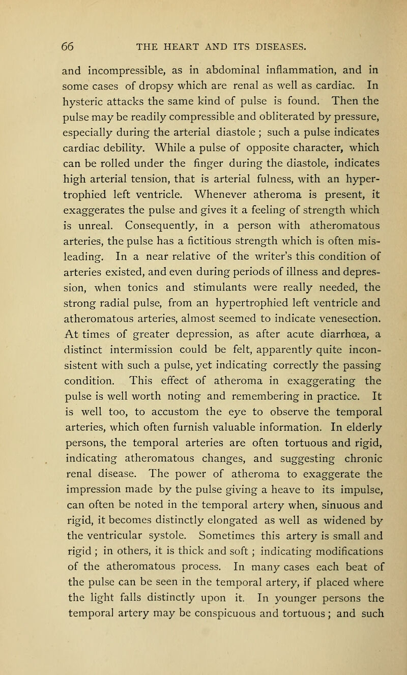 and incompressible, as in abdominal inflammation, and in some cases of dropsy which are renal as well as cardiac. In hysteric attacks the same kind of pulse is found. Then the pulse may be readily compressible and obliterated by pressure, especially during the arterial diastole ; such a pulse indicates cardiac debility. While a pulse of opposite character, which can be rolled under the finger during the diastole, indicates high arterial tension, that is arterial fulness, with an hyper- trophied left ventricle. Whenever atheroma is present, it exaggerates the pulse and gives it a feeling of strength which is unreal. Consequently, in a person with atheromatous arteries, the pulse has a fictitious strength which is often mis- leading. In a near relative of the writer's this condition of arteries existed, and even during periods of illness and depres- sion, when tonics and stimulants were really needed, the strong radial pulse, from an hypertrophied left ventricle and atheromatous arteries, almost seemed to indicate venesection. At times of greater depression, as after acute diarrhoea, a distinct intermission could be felt, apparently quite incon- sistent with such a pulse, yet indicating correctly the passing condition. This effect of atheroma in exaggerating the pulse is well worth noting and remembering in practice. It is well too, to accustom the eye to observe the temporal arteries, which often furnish valuable information. In elderly persons, the temporal arteries are often tortuous and rigid, indicating atheromatous changes, and suggesting chronic renal disease. The power of atheroma to exaggerate the impression made by the pulse giving a heave to its impulse, can often be noted in the temporal artery when, sinuous and rigid, it becomes distinctly elongated as well as widened by the ventricular systole. Sometimes this artery is small and rigid ; in others, it is thick and soft ; indicating modifications of the atheromatous process. In many cases each beat of the pulse can be seen in the temporal artery, if placed where the light falls distinctly upon it. In younger persons the temporal artery may be conspicuous and tortuous; and such