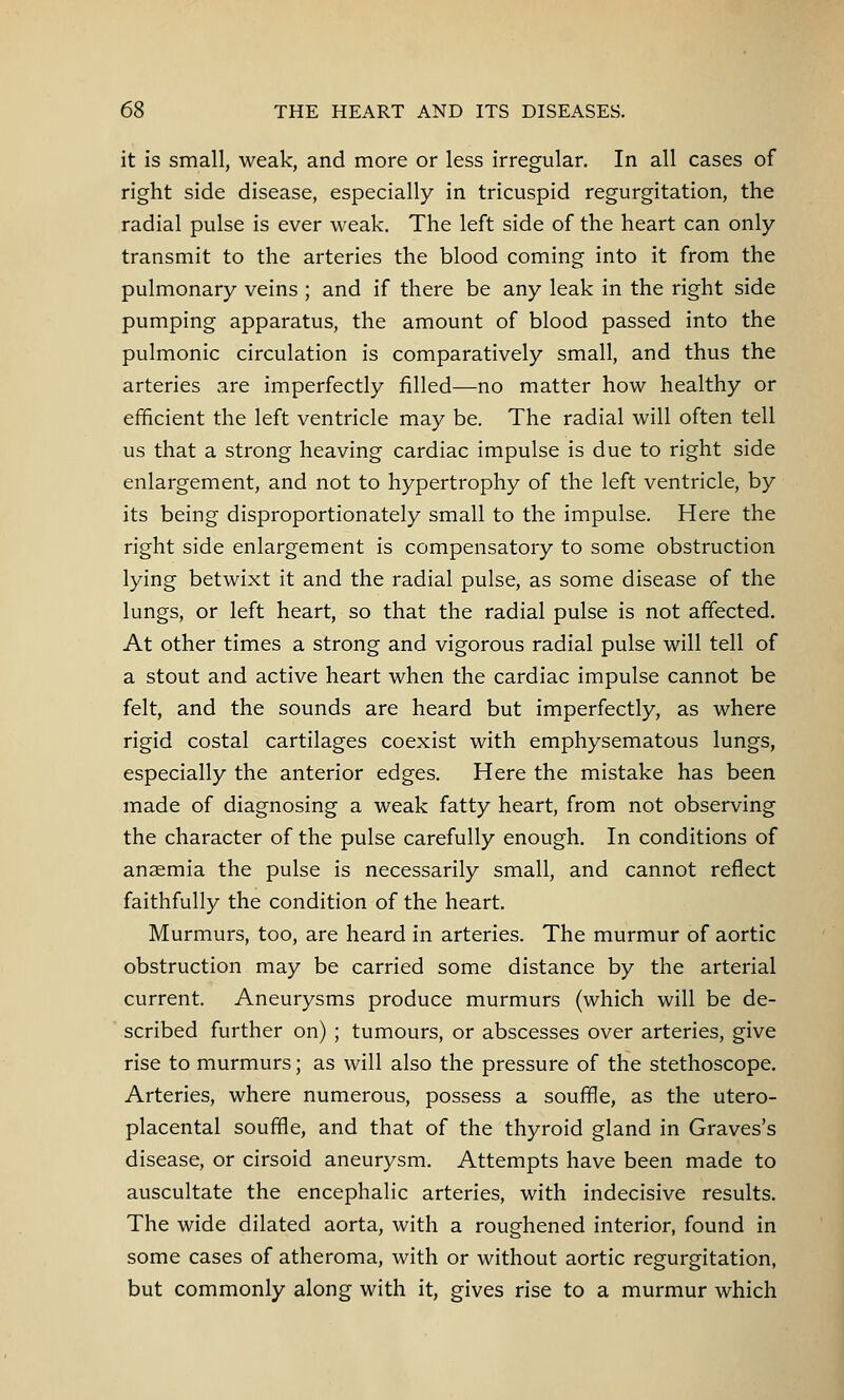 it is small, weak, and more or less irregular. In all cases of right side disease, especially in tricuspid regurgitation, the radial pulse is ever weak. The left side of the heart can only transmit to the arteries the blood coming into it from the pulmonary veins ; and if there be any leak in the right side pumping apparatus, the amount of blood passed into the pulmonic circulation is comparatively small, and thus the arteries are imperfectly filled—no matter how healthy or efficient the left ventricle may be. The radial will often tell us that a strong heaving cardiac impulse is due to right side enlargement, and not to hypertrophy of the left ventricle, by its being disproportionately small to the impulse. Here the right side enlargement is compensatory to some obstruction lying betwixt it and the radial pulse, as some disease of the lungs, or left heart, so that the radial pulse is not affected. At other times a strong and vigorous radial pulse will tell of a stout and active heart when the cardiac impulse cannot be felt, and the sounds are heard but imperfectly, as where rigid costal cartilages coexist with emphysematous lungs, especially the anterior edges. Here the mistake has been made of diagnosing a weak fatty heart, from not observing the character of the pulse carefully enough. In conditions of anaemia the pulse is necessarily small, and cannot reflect faithfully the condition of the heart. Murmurs, too, are heard in arteries. The murmur of aortic obstruction may be carried some distance by the arterial current. Aneurysms produce murmurs (which will be de- scribed further on) ; tumours, or abscesses over arteries, give rise to murmurs; as will also the pressure of the stethoscope. Arteries, where numerous, possess a souffle, as the utero- placental souffle, and that of the thyroid gland in Graves's disease, or cirsoid aneurysm. Attempts have been made to auscultate the encephalic arteries, with indecisive results. The wide dilated aorta, with a roughened interior, found in some cases of atheroma, with or without aortic regurgitation, but commonly along with it, gives rise to a murmur which