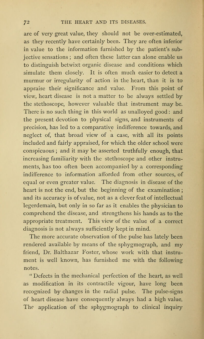 are of very great value, they should not be over-estimated, as they recently have certainly been. They are often inferior in value to the information furnished by the patient's sub- jective sensations ; and often these latter can alone enable us to distinguish betwixt organic disease and conditions which simulate them closely. It is often much easier to detect a murmur or irregularity of action in the heart, than it is to appraise their significance and value. From this point of view, heart disease is not a matter to be always settled by the stethoscope, however valuable that instrument may be. There is no such thing in this world as unalloyed good: and the present devotion to physical signs, and instruments of precision, has led to a comparative indifference towards, and neglect of, that broad view of a case, with all its points included and fairly appraised, for which the older school were conspicuous ; and it may be asserted truthfully enough, that increasing familiarity with the stethoscope and other instru- ments, has too often been accompanied by a corresponding indifference to information afforded from other sources, of equal or even greater value. The diagnosis in disease of the heart is not the end, but the beginning of the examination ; and its accuracy is of value, not as a clever feat of intellectual legerdemain, but only in so far as it enables the physician to comprehend the disease, and strengthens his hands as to the appropriate treatment. This view of the value of a correct diagnosis is not always sufficiently kept in mind. The more accurate observation of the pulse has lately been rendered available by means of the sphygmograph, and my friend, Dr. Balthazar Foster, whose work with that instru- ment is well known, has furnished me with the following notes.  Defects in the mechanical perfection of the heart, as well as modification in its contractile vigour, have long been recognized by changes in the radial pulse. The pulse-signs of heart disease have consequently always had a high value. The application of the sphygmograph to clinical inquiry