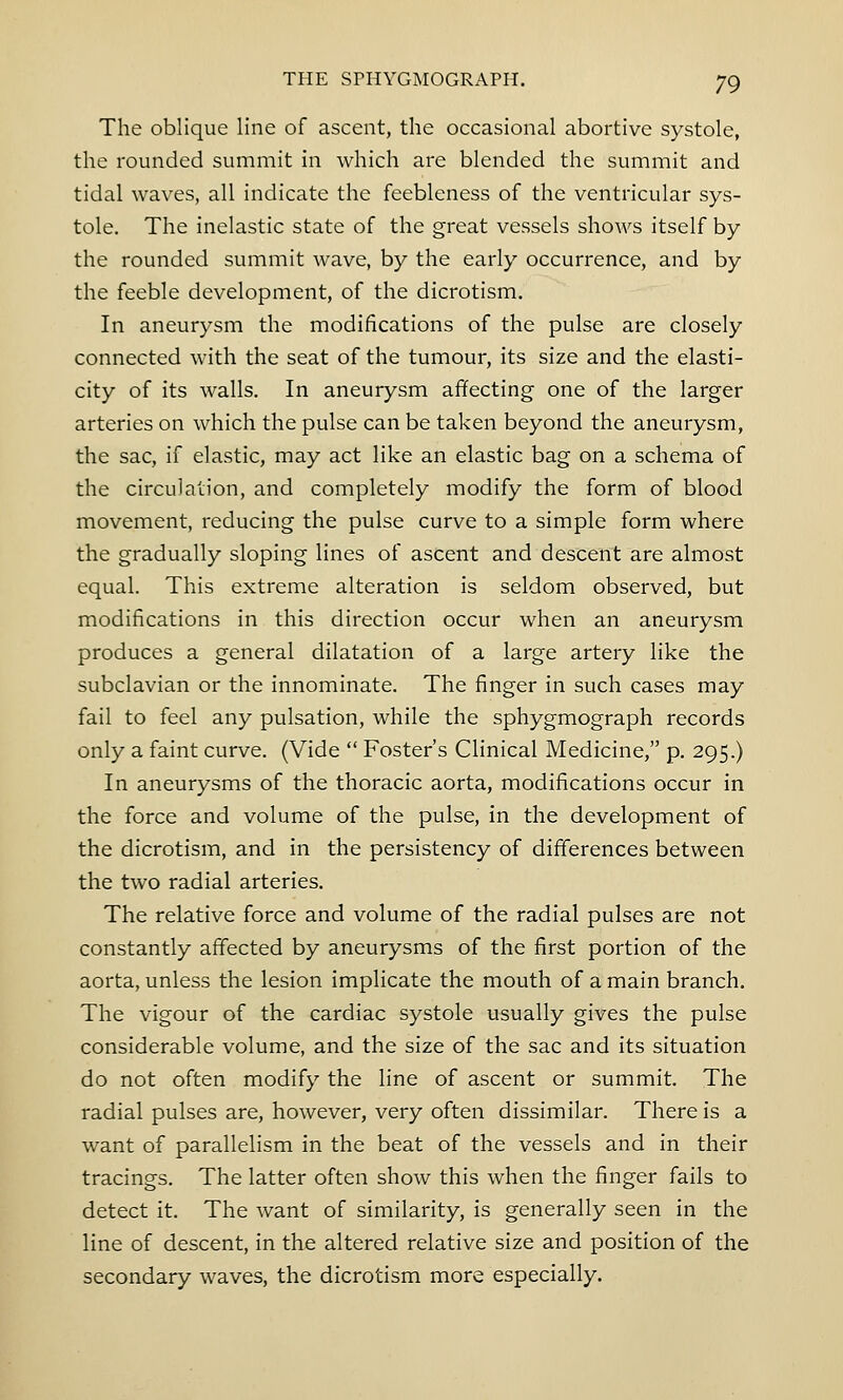 The oblique line of ascent, the occasional abortive systole, the rounded summit in which are blended the summit and tidal waves, all indicate the feebleness of the ventricular sys- tole. The inelastic state of the great vessels shows itself by the rounded summit wave, by the early occurrence, and by the feeble development, of the dicrotism. In aneurysm the modifications of the pulse are closely connected with the seat of the tumour, its size and the elasti- city of its walls. In aneurysm affecting one of the larger arteries on which the pulse can be taken beyond the aneurysm, the sac, if elastic, may act like an elastic bag on a schema of the circulation, and completely modify the form of blood movement, reducing the pulse curve to a simple form where the gradually sloping lines of ascent and descent are almost equal. This extreme alteration is seldom observed, but modifications in this direction occur when an aneurysm produces a general dilatation of a large artery like the subclavian or the innominate. The finger in such cases may fail to feel any pulsation, while the sphygmograph records only a faint curve. (Vide  Foster's Clinical Medicine, p. 295.) In aneurysms of the thoracic aorta, modifications occur in the force and volume of the pulse, in the development of the dicrotism, and in the persistency of differences between the two radial arteries. The relative force and volume of the radial pulses are not constantly affected by aneurysms of the first portion of the aorta, unless the lesion implicate the mouth of a main branch. The vigour of the cardiac systole usually gives the pulse considerable volume, and the size of the sac and its situation do not often modify the line of ascent or summit. The radial pulses are, however, very often dissimilar. There is a want of parallelism in the beat of the vessels and in their tracings. The latter often show this when the finger fails to detect it. The want of similarity, is generally seen in the line of descent, in the altered relative size and position of the secondary waves, the dicrotism more especially.