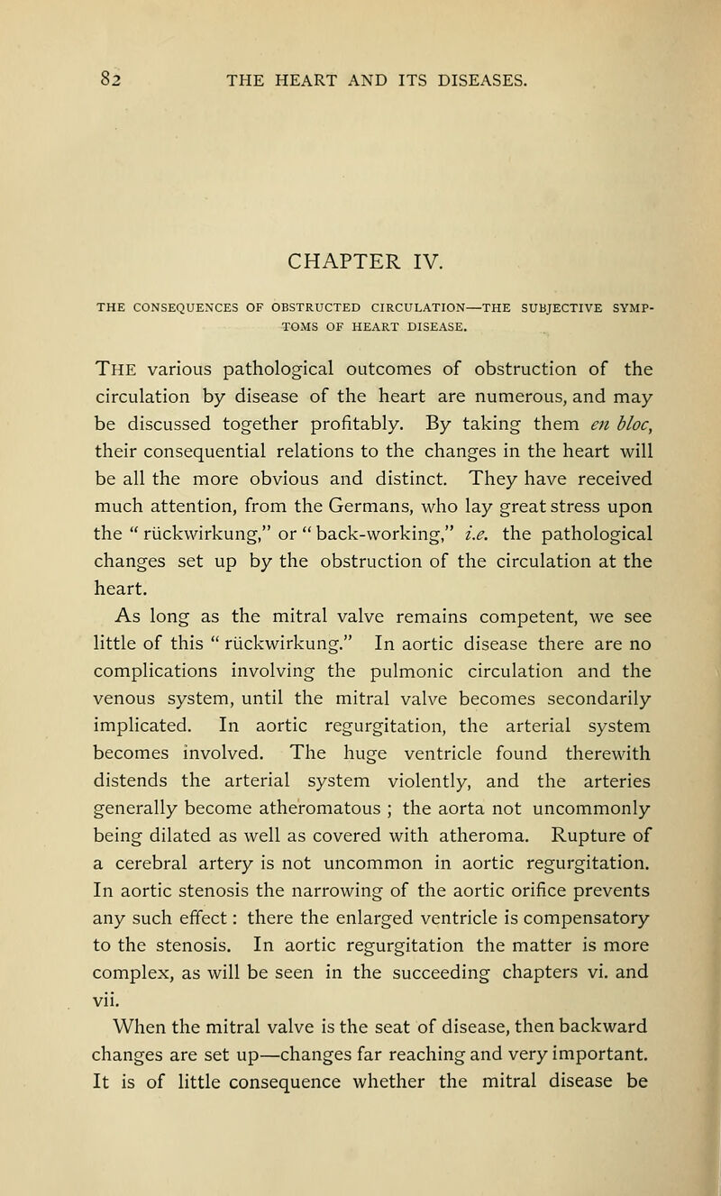 CHAPTER IV. THE CONSEQUENCES OF OBSTRUCTED CIRCULATION—THE SUBJECTIVE SYMP- TOMS OF HEART DISEASE. The various pathological outcomes of obstruction of the circulation by disease of the heart are numerous, and may- be discussed together profitably. By taking them en bloc, their consequential relations to the changes in the heart will be all the more obvious and distinct. They have received much attention, from the Germans, who lay great stress upon the  ruckwirkung, or  back-working, i.e. the pathological changes set up by the obstruction of the circulation at the heart. As long as the mitral valve remains competent, we see little of this  ruckwirkung. In aortic disease there are no complications involving the pulmonic circulation and the venous system, until the mitral valve becomes secondarily implicated. In aortic regurgitation, the arterial system becomes involved. The huge ventricle found therewith distends the arterial system violently, and the arteries generally become atheromatous ; the aorta not uncommonly being dilated as well as covered with atheroma. Rupture of a cerebral artery is not uncommon in aortic regurgitation. In aortic stenosis the narrowing of the aortic orifice prevents any such effect: there the enlarged ventricle is compensatory to the stenosis. In aortic regurgitation the matter is more complex, as will be seen in the succeeding chapters vi. and vii. When the mitral valve is the seat of disease, then backward changes are set up—changes far reaching and very important. It is of little consequence whether the mitral disease be