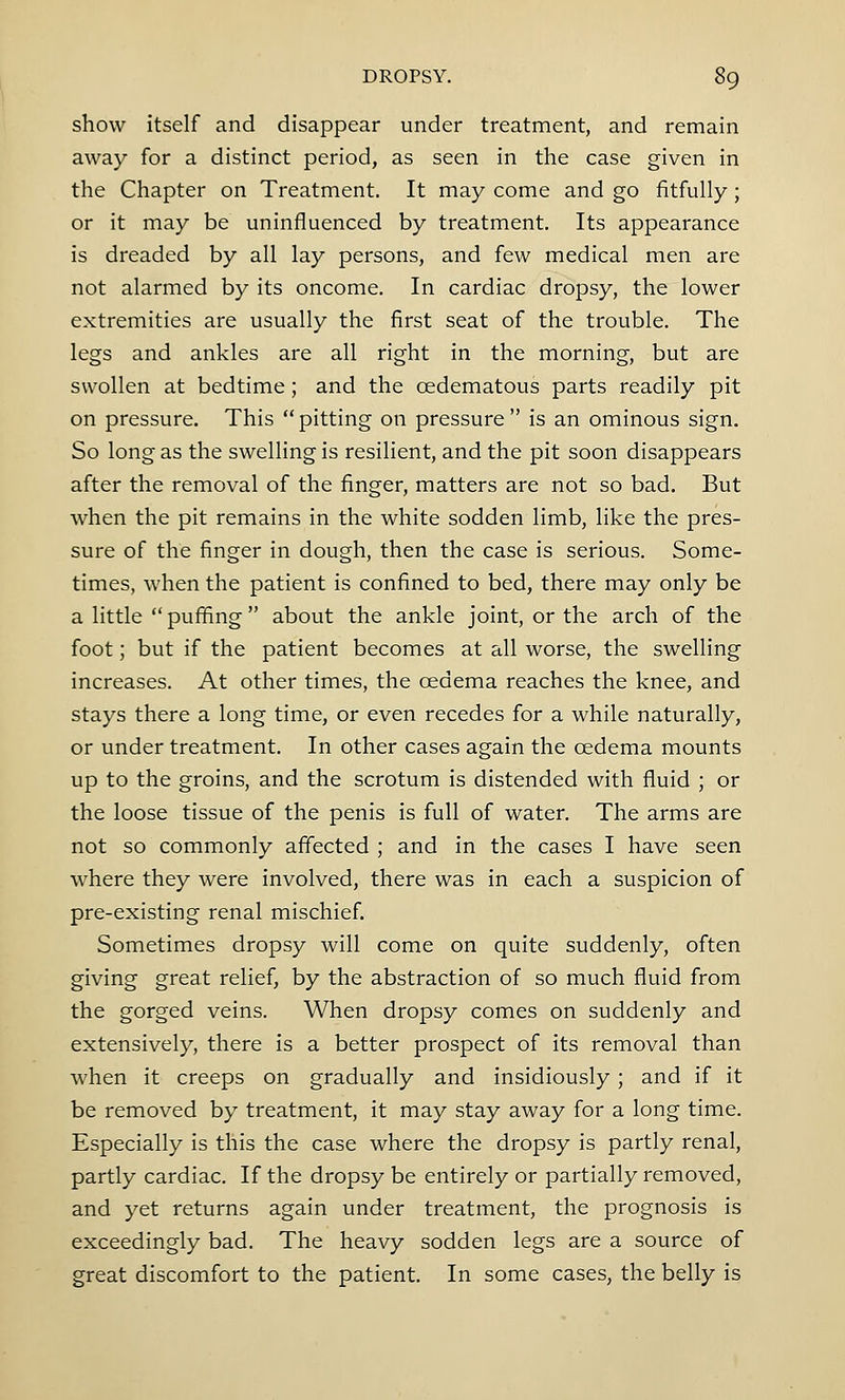 show itself and disappear under treatment, and remain away for a distinct period, as seen in the case given in the Chapter on Treatment. It may come and go fitfully; or it may be uninfluenced by treatment. Its appearance is dreaded by all lay persons, and few medical men are not alarmed by its oncome. In cardiac dropsy, the lower extremities are usually the first seat of the trouble. The legs and ankles are all right in the morning, but are swollen at bedtime; and the cedematous parts readily pit on pressure. This pitting on pressure is an ominous sign. So long as the swelling is resilient, and the pit soon disappears after the removal of the finger, matters are not so bad. But when the pit remains in the white sodden limb, like the pres- sure of the finger in dough, then the case is serious. Some- times, when the patient is confined to bed, there may only be a little  puffing about the ankle joint, or the arch of the foot; but if the patient becomes at all worse, the swelling increases. At other times, the oedema reaches the knee, and stays there a long time, or even recedes for a while naturally, or under treatment. In other cases again the oedema mounts up to the groins, and the scrotum is distended with fluid ; or the loose tissue of the penis is full of water. The arms are not so commonly affected ; and in the cases I have seen where they were involved, there was in each a suspicion of pre-existing renal mischief. Sometimes dropsy will come on quite suddenly, often giving great relief, by the abstraction of so much fluid from the gorged veins. When dropsy comes on suddenly and extensively, there is a better prospect of its removal than when it creeps on gradually and insidiously ; and if it be removed by treatment, it may stay away for a long time. Especially is this the case where the dropsy is partly renal, partly cardiac. If the dropsy be entirely or partially removed, and yet returns again under treatment, the prognosis is exceedingly bad. The heavy sodden legs are a source of great discomfort to the patient. In some cases, the belly is