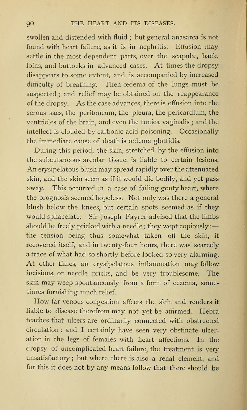 swollen and distended with fluid ; but general anasarca is not found with heart failure, as it is in nephritis. Effusion may- settle in the most dependent parts, over the scapulae, back, loins, and buttocks in advanced cases. At times the dropsy disappears to some extent, and is accompanied by increased difficulty of breathing. Then oedema of the lungs must be suspected ; and relief may be obtained on the reappearance of the dropsy. As the case advances, there is effusion into the serous sacs, the peritoneum, the pleura, the pericardium, the ventricles of the brain, and even the tunica vaginalis ; and the intellect is clouded by carbonic acid poisoning. Occasionally the immediate cause of death is cedema glottidis. During this period, the skin, stretched by the effusion into the subcutaneous areolar tissue, is liable to certain lesions. An erysipelatous blush may spread rapidly over the attenuated skin, and the skin seem as if it would die bodily, and yet pass away. This occurred in a case of failing gouty heart, where the prognosis seemed hopeless. Not only was there a general blush below the knees, but certain spots seemed as if they would sphacelate. Sir Joseph Fayrer advised that the limbs should be freely pricked with a needle; they wept copiously:— the tension being thus somewhat taken off the skin, it recovered itself, and in twenty-four hours, there was scarcely a trace of what had so shortly before looked so very alarming. At other times, an erysipelatous inflammation may follow incisions, or needle pricks, and be very troublesome. The skin may weep spontaneously from a form of eczema, some- times furnishing much relief. How far venous congestion affects the skin and renders it liable to disease therefrom may not yet be affirmed. Hebra teaches that ulcers are ordinarily connected with obstructed circulation : and I certainly have seen very obstinate ulcer- ation in the legs of females with heart affections. In the dropsy of uncomplicated heart failure, the treatment is very unsatisfactory; but where there is also a renal element, and for this it does not by any means follow that there should be