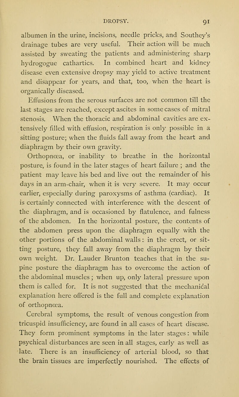 albumen in the urine, incisions, needle pricks, and Southey's drainage tubes are very useful. Their action will be much assisted by sweating the patients and administering sharp hydrogogue cathartics. In combined heart and kidney disease even extensive dropsy may yield to active treatment and disappear for years, and that, too, when the heart is organically diseased. Effusions from the serous surfaces are not common till the last stages are reached, except ascites in some cases of mitral stenosis. When the thoracic and abdominal cavities are ex- tensively filled with effusion, respiration is only possible in a sitting posture; when the fluids fall away from the heart and diaphragm by their own gravity. Orthopncea, or inability to breathe in the horizontal posture, is found in the later stages of heart failure ; and the patient may leave his bed and live out the remainder of his days in an arm-chair, when it is very severe. It may occur earlier, especially during paroxysms of asthma (cardiac). It is certainly connected with interference with the descent of the diaphragm, and is occasioned by flatulence, and fulness of the abdomen. In the horizontal posture, the contents of the abdomen press upon the diaphragm equally with the other portions of the abdominal walls: in the erect, or sit- ting posture, they fall away from the diaphragm by their own weight. Dr. Lauder Brunton teaches that in the su- pine posture the diaphragm has to overcome the action of the abdominal muscles ; when up, only lateral pressure upon them is called for. It is not suggested that the mechanical explanation here offered is the full and complete explanation of orthopncea. Cerebral symptoms, the result of venous congestion from tricuspid insufficiency, are found in all cases of heart disease. They form prominent symptoms in the later stages: while psychical disturbances are seen in all stages, early as well as late. There is an insufficiency of arterial blood, so that the brain tissues are imperfectly nourished. The effects of