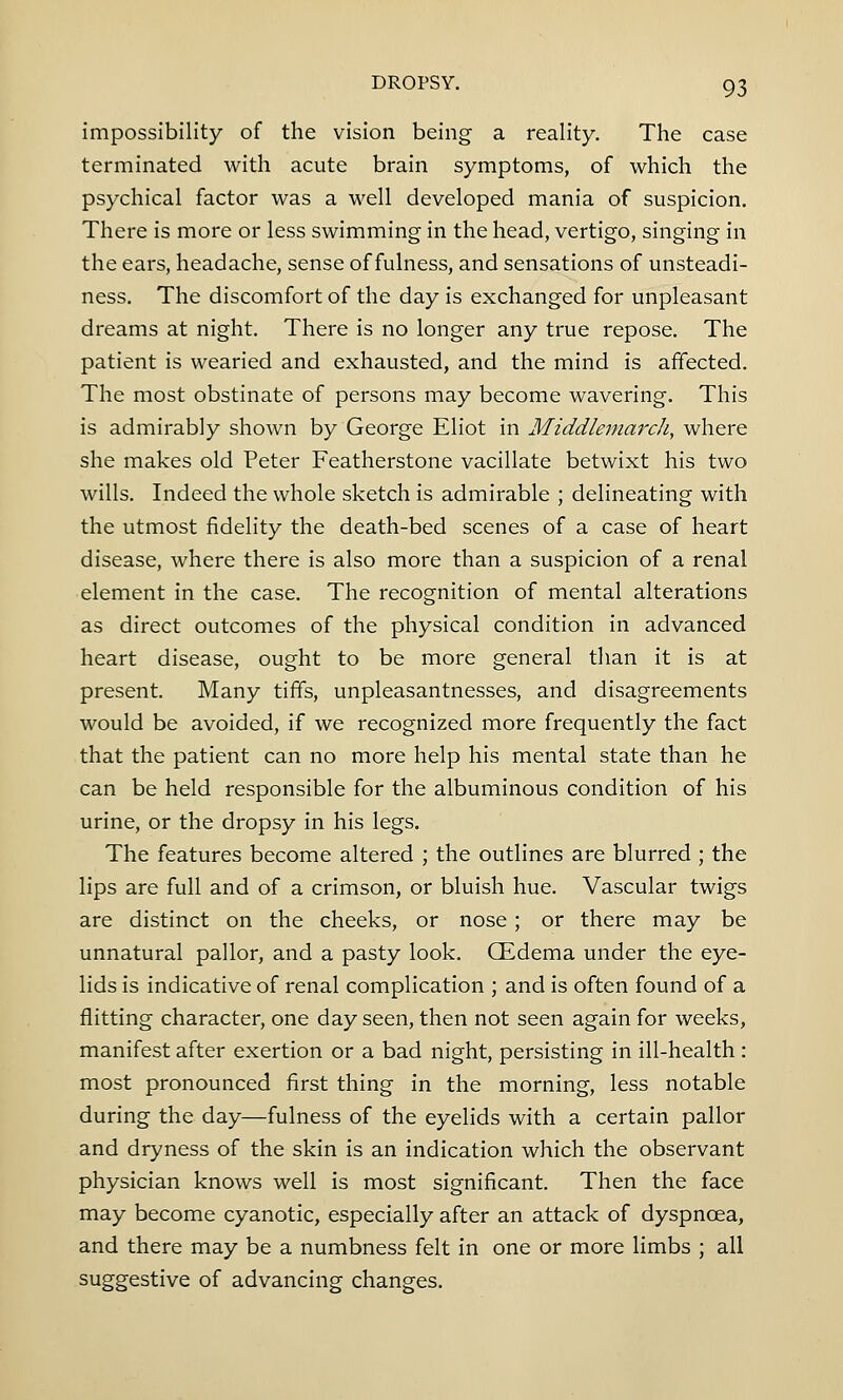 impossibility of the vision being a reality. The case terminated with acute brain symptoms, of which the psychical factor was a well developed mania of suspicion. There is more or less swimming in the head, vertigo, singing in the ears, headache, sense of fulness, and sensations of unsteadi- ness. The discomfort of the day is exchanged for unpleasant dreams at night. There is no longer any true repose. The patient is wearied and exhausted, and the mind is affected. The most obstinate of persons may become wavering. This is admirably shown by George Eliot in Middle-march, where she makes old Peter Featherstone vacillate betwixt his two wills. Indeed the whole sketch is admirable ; delineating with the utmost fidelity the death-bed scenes of a case of heart disease, where there is also more than a suspicion of a renal element in the case. The recognition of mental alterations as direct outcomes of the physical condition in advanced heart disease, ought to be more general than it is at present. Many tiffs, unpleasantnesses, and disagreements would be avoided, if we recognized more frequently the fact that the patient can no more help his mental state than he can be held responsible for the albuminous condition of his urine, or the dropsy in his legs. The features become altered ; the outlines are blurred ; the lips are full and of a crimson, or bluish hue. Vascular twigs are distinct on the cheeks, or nose; or there may be unnatural pallor, and a pasty look. (Edema under the eye- lids is indicative of renal complication ; and is often found of a flitting character, one day seen, then not seen again for weeks, manifest after exertion or a bad night, persisting in ill-health : most pronounced first thing in the morning, less notable during the day—fulness of the eyelids with a certain pallor and dryness of the skin is an indication which the observant physician knows well is most significant. Then the face may become cyanotic, especially after an attack of dyspnoea, and there may be a numbness felt in one or more limbs ; all suggestive of advancing changes.