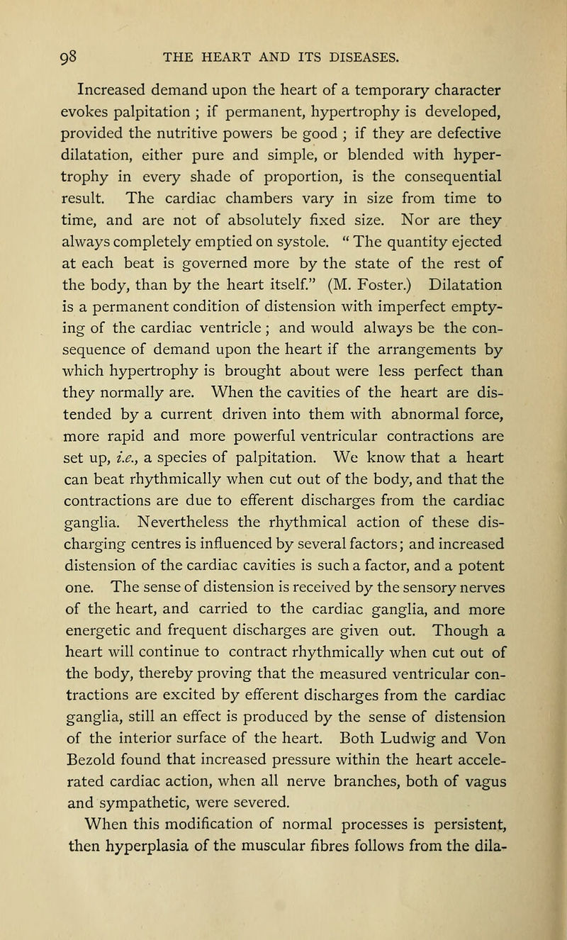 Increased demand upon the heart of a temporary character evokes palpitation ; if permanent, hypertrophy is developed, provided the nutritive powers be good ; if they are defective dilatation, either pure and simple, or blended with hyper- trophy in every shade of proportion, is the consequential result. The cardiac chambers vary in size from time to time, and are not of absolutely fixed size. Nor are they always completely emptied on systole.  The quantity ejected at each beat is governed more by the state of the rest of the body, than by the heart itself. (M. Foster.) Dilatation is a permanent condition of distension with imperfect empty- ing of the cardiac ventricle; and would always be the con- sequence of demand upon the heart if the arrangements by which hypertrophy is brought about were less perfect than they normally are. When the cavities of the heart are dis- tended by a current driven into them with abnormal force, more rapid and more powerful ventricular contractions are set up, i.e., a species of palpitation. We know that a heart can beat rhythmically when cut out of the body, and that the contractions are due to efferent discharges from the cardiac ganglia. Nevertheless the rhythmical action of these dis- charging centres is influenced by several factors; and increased distension of the cardiac cavities is such a factor, and a potent one. The sense of distension is received by the sensory nerves of the heart, and carried to the cardiac ganglia, and more energetic and frequent discharges are given out. Though a heart will continue to contract rhythmically when cut out of the body, thereby proving that the measured ventricular con- tractions are excited by efferent discharges from the cardiac ganglia, still an effect is produced by the sense of distension of the interior surface of the heart. Both Ludwig and Von Bezold found that increased pressure within the heart accele- rated cardiac action, when all nerve branches, both of vagus and sympathetic, were severed. When this modification of normal processes is persistent, then hyperplasia of the muscular fibres follows from the dila-