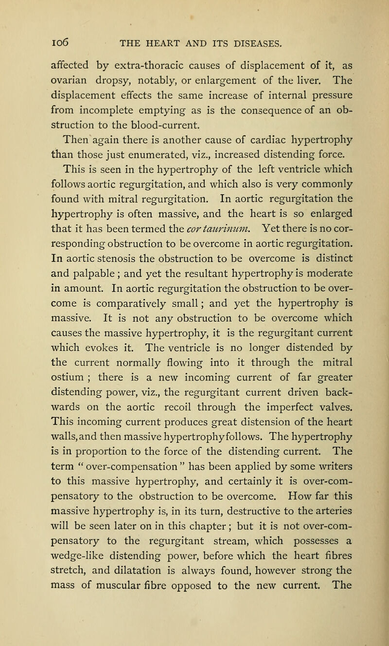 affected by extra-thoracic causes of displacement of it, as ovarian dropsy, notably, or enlargement of the liver. The displacement effects the same increase of internal pressure from incomplete emptying as is the consequence of an ob- struction to the blood-current. Then again there is another cause of cardiac hypertrophy than those just enumerated, viz., increased distending force. This is seen in the hypertrophy of the left ventricle which follows aortic regurgitation, and which also is very commonly found with mitral regurgitation. In aortic regurgitation the hypertrophy is often massive, and the heart is so enlarged that it has been termed the cor taurinum. Yet there is no cor- responding obstruction to be overcome in aortic regurgitation. In aortic stenosis the obstruction to be overcome is distinct and palpable ; and yet the resultant hypertrophy is moderate in amount. In aortic regurgitation the obstruction to be over- come is comparatively small; and yet the hypertrophy is massive. It is not any obstruction to be overcome which causes the massive hypertrophy, it is the regurgitant current which evokes it. The ventricle is no longer distended by the current normally flowing into it through the mitral ostium ; there is a new incoming current of far greater distending power, viz., the regurgitant current driven back- wards on the aortic recoil through the imperfect valves. This incoming current produces great distension of the heart walls, and then massive hypertrophy follows. The hypertrophy is in proportion to the force of the distending current. The term  over-compensation  has been applied by some writers to this massive hypertrophy, and certainly it is over-com- pensatory to the obstruction to be overcome. How far this massive hypertrophy is, in its turn, destructive to the arteries will be seen later on in this chapter; but it is not over-com- pensatory to the regurgitant stream, which possesses a wedge-like distending power, before which the heart fibres stretch, and dilatation is always found, however strong the mass of muscular fibre opposed to the new current. The