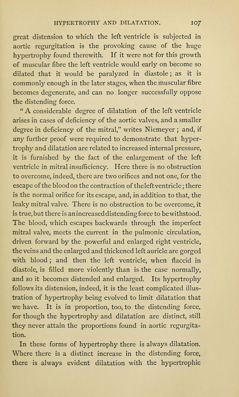 great distension to which the left ventricle is subjected in aortic regurgitation is the provoking cause of the huge hypertrophy found therewith. If it were not for this growth of muscular fibre the left ventricle would early on become so dilated that it would be paralyzed in diastole; as it is commonly enough in the later stages, when the muscular fibre becomes degenerate, and can no longer successfully oppose the distending force.  A considerable degree of dilatation of the left ventricle arises in cases of deficiency of the aortic valves, and a smaller degree in deficiency of the mitral, writes Niemeyer ; and, if any further proof were required to demonstrate that hyper- trophy and dilatation are related to increased internal pressure, it is furnished by the fact of the enlargement of the left ventricle in mitral insufficiency. Here there is no obstruction to overcome, indeed, there are two orifices and not one, for the escape of the blood on the contraction of theleft ventricle; there is the normal orifice for its escape, and, in addition to that, the leaky mitral valve. There is no obstruction to be overcome, it is true, but there is anincreaseddistendingforce to be withstood. The blood, which escapes backwards through the imperfect mitral valve, meets the current in the pulmonic circulation, driven forward by the powerful and enlarged right ventricle, the veins and the enlarged and thickened left auricle are gorged with blood ; and then the left ventricle, when flaccid in diastole, is filled more violently than is the case normally, and so it becomes distended and enlarged. Its hypertrophy follows its distension, indeed, it is the least complicated illus- tration of hypertrophy being evolved to limit dilatation that we have. It is in proportion, too, to the distending force, for though the hypertrophy and dilatation are distinct, still they never attain the proportions found in aortic regurgita- tion. In these forms of hypertrophy there is always dilatation. Where there is a distinct increase in the distending force, there is always evident dilatation with the hypertrophic