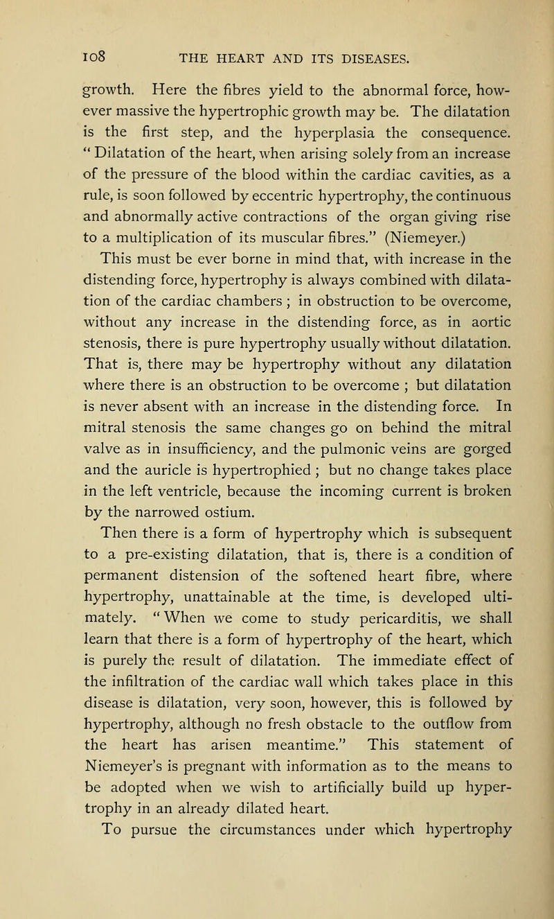 growth. Here the fibres yield to the abnormal force, how- ever massive the hypertrophic growth may be. The dilatation is the first step, and the hyperplasia the consequence.  Dilatation of the heart, when arising solely from an increase of the pressure of the blood within the cardiac cavities, as a rule, is soon followed by eccentric hypertrophy, the continuous and abnormally active contractions of the organ giving rise to a multiplication of its muscular fibres. (Niemeyer.) This must be ever borne in mind that, with increase in the distending force, hypertrophy is always combined with dilata- tion of the cardiac chambers ; in obstruction to be overcome, without any increase in the distending force, as in aortic stenosis, there is pure hypertrophy usually without dilatation. That is, there may be hypertrophy without any dilatation where there is an obstruction to be overcome ; but dilatation is never absent with an increase in the distending force. In mitral stenosis the same changes go on behind the mitral valve as in insufficiency, and the pulmonic veins are gorged and the auricle is hypertrophied ; but no change takes place in the left ventricle, because the incoming current is broken by the narrowed ostium. Then there is a form of hypertrophy which is subsequent to a pre-existing dilatation, that is, there is a condition of permanent distension of the softened heart fibre, where hypertrophy, unattainable at the time, is developed ulti- mately.  When we come to study pericarditis, we shall learn that there is a form of hypertrophy of the heart, which is purely the result of dilatation. The immediate effect of the infiltration of the cardiac wall which takes place in this disease is dilatation, very soon, however, this is followed by hypertrophy, although no fresh obstacle to the outflow from the heart has arisen meantime. This statement of Niemeyer's is pregnant with information as to the means to be adopted when we wish to artificially build up hyper- trophy in an already dilated heart. To pursue the circumstances under which hypertrophy