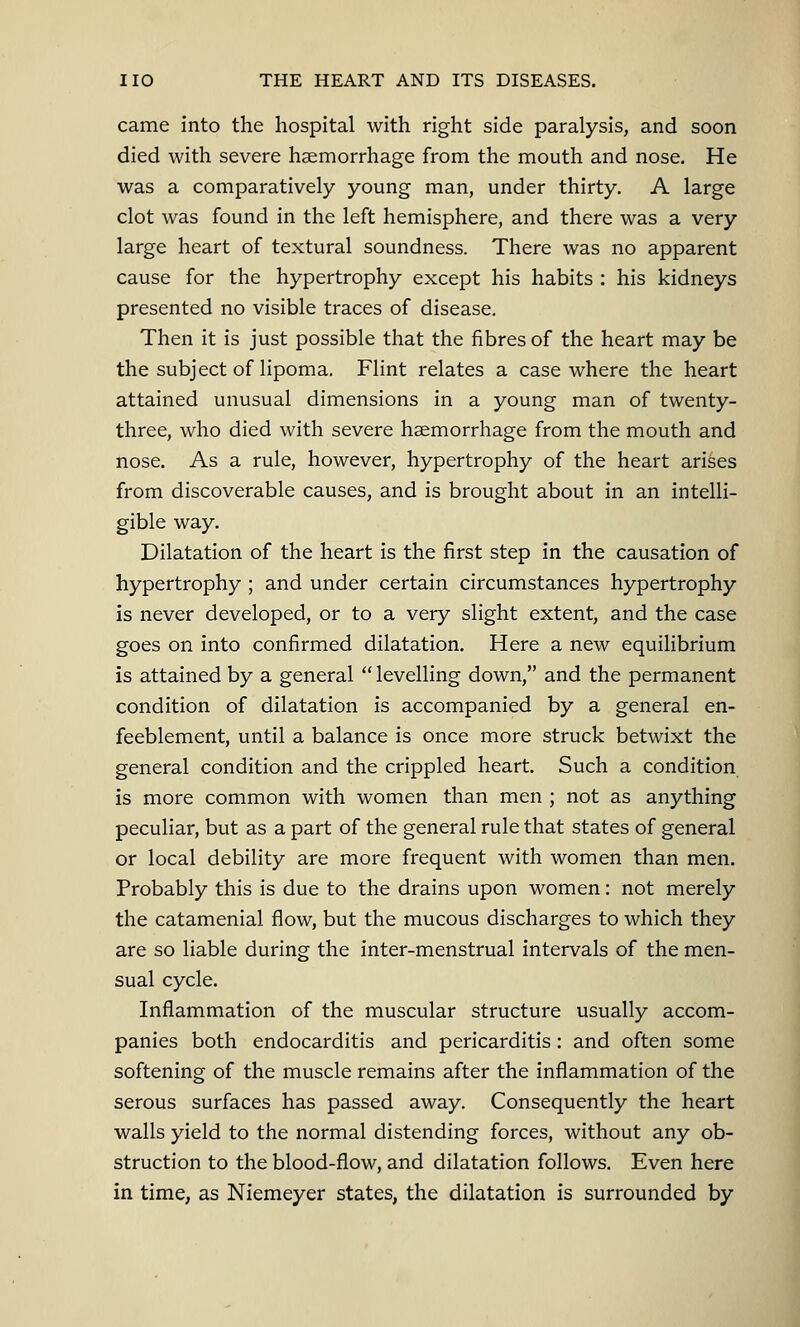 came into the hospital with right side paralysis, and soon died with severe haemorrhage from the mouth and nose. He was a comparatively young man, under thirty. A large clot was found in the left hemisphere, and there was a very large heart of textural soundness. There was no apparent cause for the hypertrophy except his habits : his kidneys presented no visible traces of disease. Then it is just possible that the fibres of the heart may be the subject of lipoma. Flint relates a case where the heart attained unusual dimensions in a young man of twenty- three, who died with severe haemorrhage from the mouth and nose. As a rule, however, hypertrophy of the heart arises from discoverable causes, and is brought about in an intelli- gible way. Dilatation of the heart is the first step in the causation of hypertrophy ; and under certain circumstances hypertrophy is never developed, or to a very slight extent, and the case goes on into confirmed dilatation. Here a new equilibrium is attained by a general  levelling down, and the permanent condition of dilatation is accompanied by a general en- feeblement, until a balance is once more struck betwixt the general condition and the crippled heart. Such a condition is more common with women than men ; not as anything peculiar, but as a part of the general rule that states of general or local debility are more frequent with women than men. Probably this is due to the drains upon women: not merely the catamenial flow, but the mucous discharges to which they are so liable during the inter-menstrual intervals of the men- sual cycle. Inflammation of the muscular structure usually accom- panies both endocarditis and pericarditis: and often some softening of the muscle remains after the inflammation of the serous surfaces has passed away. Consequently the heart walls yield to the normal distending forces, without any ob- struction to the blood-flow, and dilatation follows. Even here in time, as Niemeyer states, the dilatation is surrounded by