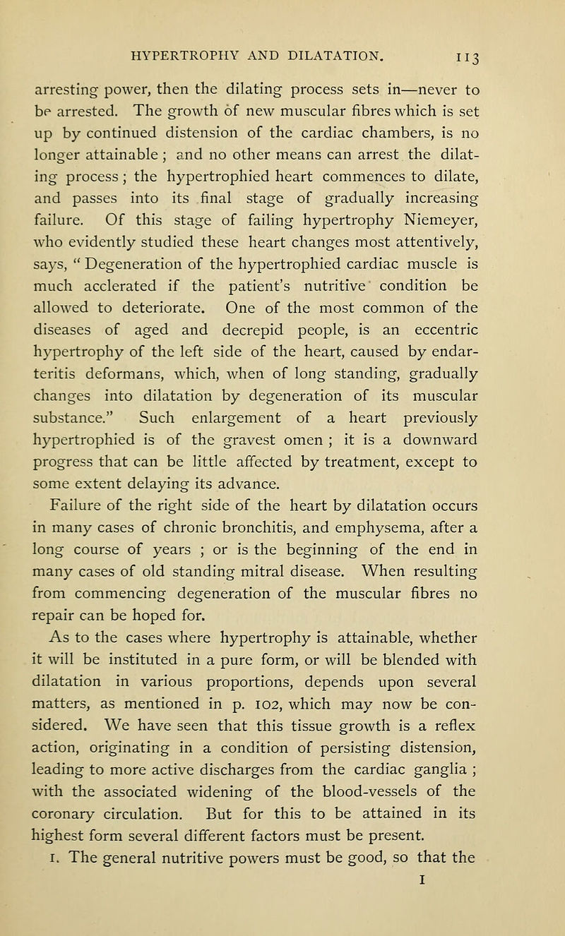 arresting power, then the dilating process sets in—never to be arrested. The growth of new muscular fibres which is set up by continued distension of the cardiac chambers, is no longer attainable ; and no other means can arrest the dilat- ing process; the hypertrophied heart commences to dilate, and passes into its final stage of gradually increasing failure. Of this stage of failing hypertrophy Niemeyer, who evidently studied these heart changes most attentively, says,  Degeneration of the hypertrophied cardiac muscle is much acclerated if the patient's nutritive condition be allowed to deteriorate. One of the most common of the diseases of aged and decrepid people, is an eccentric hypertrophy of the left side of the heart, caused by endar- teritis deformans, which, when of long standing, gradually changes into dilatation by degeneration of its muscular substance. Such enlargement of a heart previously hypertrophied is of the gravest omen ; it is a downward progress that can be little affected by treatment, except to some extent delaying its advance. Failure of the right side of the heart by dilatation occurs in many cases of chronic bronchitis, and emphysema, after a long course of years ; or is the beginning of the end in many cases of old standing mitral disease. When resulting from commencing degeneration of the muscular fibres no repair can be hoped for. As to the cases where hypertrophy is attainable, whether it will be instituted in a pure form, or will be blended with dilatation in various proportions, depends upon several matters, as mentioned in p. 102, which may now be con- sidered. We have seen that this tissue growth is a reflex action, originating in a condition of persisting distension, leading to more active discharges from the cardiac ganglia ; with the associated widening of the blood-vessels of the coronary circulation. But for this to be attained in its highest form several different factors must be present. 1. The general nutritive powers must be good, so that the I