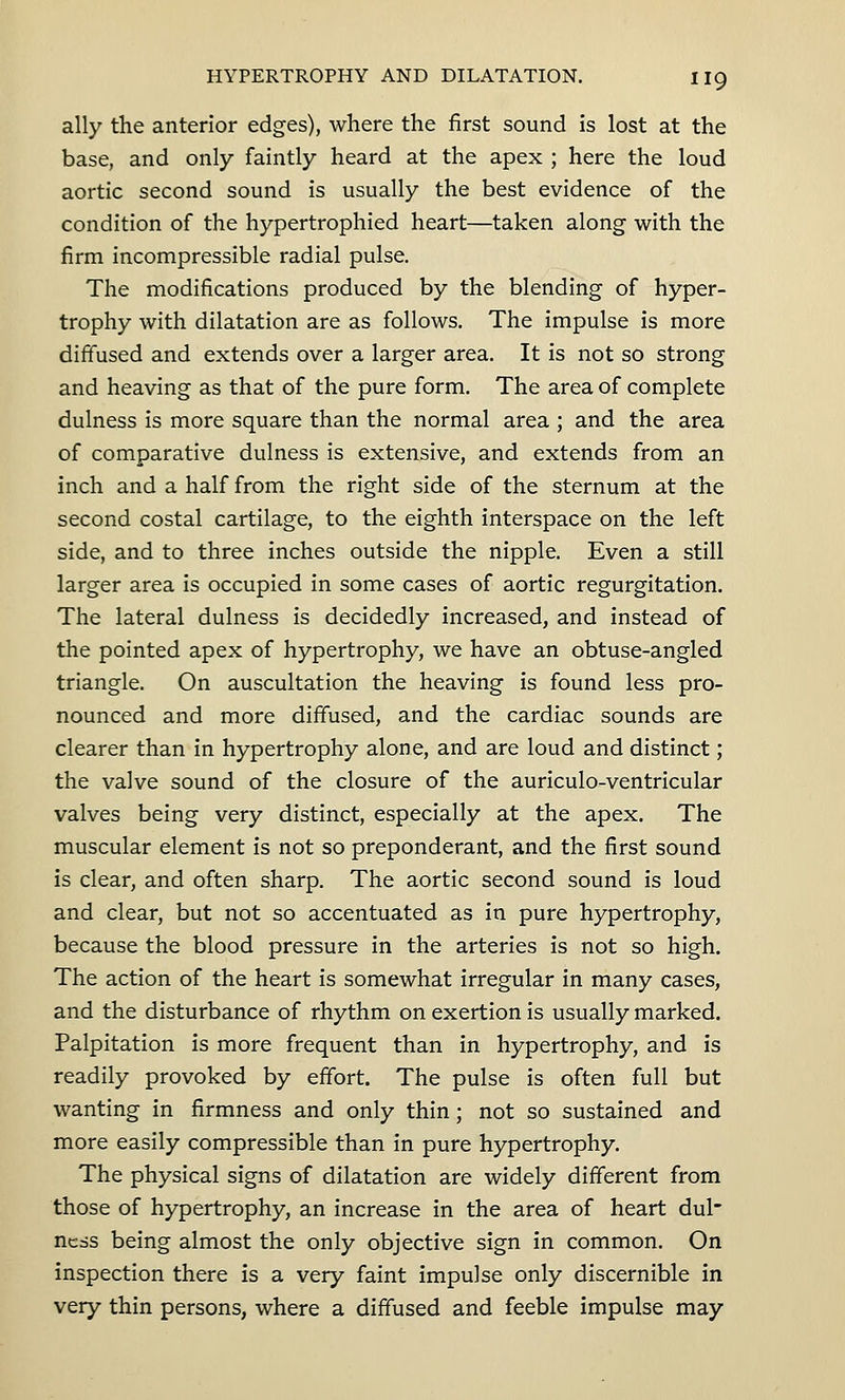 ally the anterior edges), where the first sound is lost at the base, and only faintly heard at the apex ; here the loud aortic second sound is usually the best evidence of the condition of the hypertrophied heart—taken along with the firm incompressible radial pulse. The modifications produced by the blending of hyper- trophy with dilatation are as follows. The impulse is more diffused and extends over a larger area. It is not so strong and heaving as that of the pure form. The area of complete dulness is more square than the normal area ; and the area of comparative dulness is extensive, and extends from an inch and a half from the right side of the sternum at the second costal cartilage, to the eighth interspace on the left side, and to three inches outside the nipple. Even a still larger area is occupied in some cases of aortic regurgitation. The lateral dulness is decidedly increased, and instead of the pointed apex of hypertrophy, we have an obtuse-angled triangle. On auscultation the heaving is found less pro- nounced and more diffused, and the cardiac sounds are clearer than in hypertrophy alone, and are loud and distinct; the valve sound of the closure of the auriculo-ventricular valves being very distinct, especially at the apex. The muscular element is not so preponderant, and the first sound is clear, and often sharp. The aortic second sound is loud and clear, but not so accentuated as in pure hypertrophy, because the blood pressure in the arteries is not so high. The action of the heart is somewhat irregular in many cases, and the disturbance of rhythm on exertion is usually marked. Palpitation is more frequent than in hypertrophy, and is readily provoked by effort. The pulse is often full but wanting in firmness and only thin ; not so sustained and more easily compressible than in pure hypertrophy. The physical signs of dilatation are widely different from those of hypertrophy, an increase in the area of heart dul- ness being almost the only objective sign in common. On inspection there is a very faint impulse only discernible in very thin persons, where a diffused and feeble impulse may