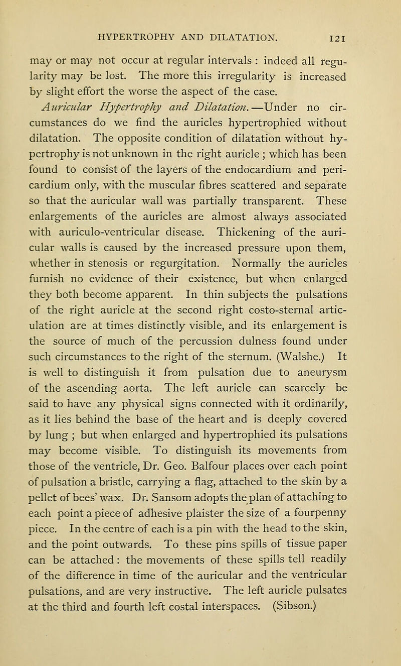 may or may not occur at regular intervals : indeed all regu- larity may be lost. The more this irregularity is increased by slight effort the worse the aspect of the case. Auricular Hypertrophy and Dilatation.—Under no cir- cumstances do we find the auricles hypertrophied without dilatation. The opposite condition of dilatation without hy- pertrophy is not unknown in the right auricle ; which has been found to consist of the layers of the endocardium and peri- cardium only, with the muscular fibres scattered and separate so that the auricular wall was partially transparent. These enlargements of the auricles are almost always associated with auriculo-ventricular disease. Thickening of the auri- cular walls is caused by the increased pressure upon them, whether in stenosis or regurgitation. Normally the auricles furnish no evidence of their existence, but when enlarged they both become apparent. In thin subjects the pulsations of the right auricle at the second right costo-sternal artic- ulation are at times distinctly visible, and its enlargement is the source of much of the percussion dulness found under such circumstances to the right of the sternum. (Walshe.) It is well to distinguish it from pulsation due to aneurysm of the ascending aorta. The left auricle can scarcely be said to have any physical signs connected with it ordinarily, as it lies behind the base of the heart and is deeply covered by lung ; but when enlarged and hypertrophied its pulsations may become visible. To distinguish its movements from those of the ventricle, Dr. Geo. Balfour places over each point of pulsation a bristle, carrying a flag, attached to the skin by a pellet of bees' wax. Dr. Sansom adopts the plan of attaching to each point a piece of adhesive plaister the size of a fourpenny piece. In the centre of each is a pin with the head to the skin, and the point outwards. To these pins spills of tissue paper can be attached : the movements of these spills tell readily of the difference in time of the auricular and the ventricular pulsations, and are very instructive. The left auricle pulsates at the third and fourth left costal interspaces. (Sibson.)
