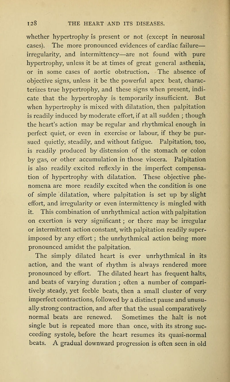 whether hypertrophy is present or not (except in neurosal cases). The more pronounced evidences of cardiac failure— irregularity, and intermittency—are not found with pure hypertrophy, unless it be at times of great general asthenia, or in some cases of aortic obstruction. The absence of objective signs, unless it be the powerful apex beat, charac- terizes true hypertrophy, and these signs when present, indi- cate that the hypertrophy is temporarily insufficient. But when hypertrophy is mixed with dilatation, then palpitation is readily induced by moderate effort, if at all sudden ; though the heart's action may be regular and rhythmical enough in perfect quiet, or even in exercise or labour, if they be pur- sued quietly, steadily, and without fatigue. Palpitation, too, is readily produced by distension of the stomach or colon by gas, or other accumulation in those viscera. Palpitation is also readily excited reflexly in the imperfect compensa- tion of hypertrophy with dilatation. These objective phe- nomena are more readily excited when the condition is one of simple dilatation, where palpitation is set up by slight effort, and irregularity or even intermittency is mingled with it. This combination of unrhythmical action with palpitation on exertion is very significant; or there may be irregular or intermittent action constant, with palpitation readily super- imposed by any effort; the unrhythmical action being more pronounced amidst the palpitation. The simply dilated heart is ever unrhythmical in its action, and the want of rhythm is always rendered more pronounced by effort. The dilated heart has frequent halts, and beats of varying duration ; often a number of compari- tively steady, yet feeble beats, then a small cluster of very imperfect contractions, followed by a distinct pause and unusu- ally strong contraction, and after that the usual comparatively normal beats are renewed. Sometimes the halt is not single but is repeated more than once, with its strong suc- ceeding systole, before the heart resumes its quasi-normal beats. A gradual downward progression is often seen in old