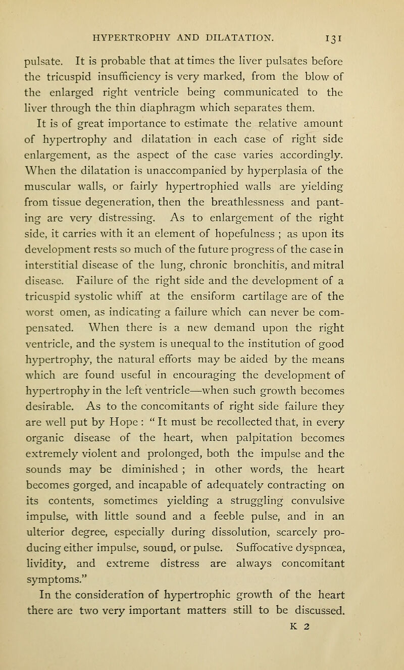 pulsate. It is probable that at times the liver pulsates before the tricuspid insufficiency is very marked, from the blow of the enlarged right ventricle being communicated to the liver through the thin diaphragm which separates them. It is of great importance to estimate the relative amount of hypertrophy and dilatation in each case of right side enlargement, as the aspect of the case varies accordingly. When the dilatation is unaccompanied by hyperplasia of the muscular walls, or fairly hypertrophied walls are yielding from tissue degeneration, then the breathlessness and pant- ing are very distressing. As to enlargement of the right side, it carries with it an element of hopefulness ; as upon its development rests so much of the future progress of the case in interstitial disease of the lung, chronic bronchitis, and mitral disease. Failure of the right side and the development of a tricuspid systolic whiff at the ensiform cartilage are of the worst omen, as indicating a failure which can never be com- pensated. When there is a new demand upon the right ventricle, and the system is unequal to the institution of good hypertrophy, the natural efforts may be aided by the means which are found useful in encouraging the development of hypertrophy in the left ventricle—when such growth becomes desirable. As to the concomitants of right side failure they are well put by Hope :  It must be recollected that, in every organic disease of the heart, when palpitation becomes extremely violent and prolonged, both the impulse and the sounds may be diminished ; in other words, the heart becomes gorged, and incapable of adequately contracting on its contents, sometimes yielding a struggling convulsive impulse, with little sound and a feeble pulse, and in an ulterior degree, especially during dissolution, scarcely pro- ducing either impulse, sound, or pulse. Suffocative dyspnoea, lividity, and extreme distress are always concomitant symptoms. In the consideration of hypertrophic growth of the heart there are two very important matters still to be discussed. K 2