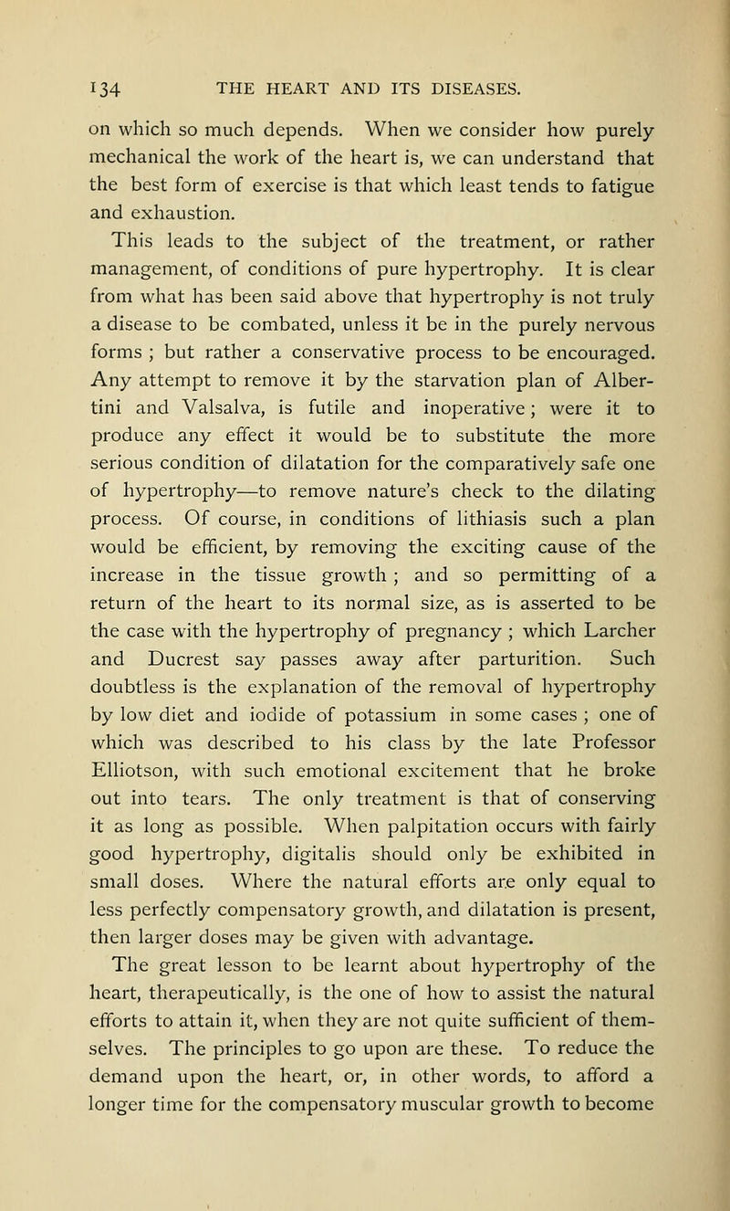 on which so much depends. When we consider how purely- mechanical the work of the heart is, we can understand that the best form of exercise is that which least tends to fatigue and exhaustion. This leads to the subject of the treatment, or rather management, of conditions of pure hypertrophy. It is clear from what has been said above that hypertrophy is not truly a disease to be combated, unless it be in the purely nervous forms ; but rather a conservative process to be encouraged. Any attempt to remove it by the starvation plan of Alber- tini and Valsalva, is futile and inoperative; were it to produce any effect it would be to substitute the more serious condition of dilatation for the comparatively safe one of hypertrophy—to remove nature's check to the dilating process. Of course, in conditions of lithiasis such a plan would be efficient, by removing the exciting cause of the increase in the tissue growth ; and so permitting of a return of the heart to its normal size, as is asserted to be the case with the hypertrophy of pregnancy ; which Larcher and Ducrest say passes away after parturition. Such doubtless is the explanation of the removal of hypertrophy by low diet and iodide of potassium in some cases ; one of which was described to his class by the late Professor Elliotson, with such emotional excitement that he broke out into tears. The only treatment is that of conserving it as long as possible. When palpitation occurs with fairly good hypertrophy, digitalis should only be exhibited in small doses. Where the natural efforts are only equal to less perfectly compensatory growth, and dilatation is present, then larger doses may be given with advantage. The great lesson to be learnt about hypertrophy of the heart, therapeutically, is the one of how to assist the natural efforts to attain it, when they are not quite sufficient of them- selves. The principles to go upon are these. To reduce the demand upon the heart, or, in other words, to afford a longer time for the compensatory muscular growth to become