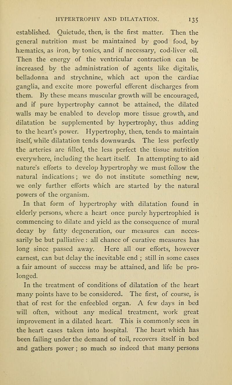 established. Quietude, then, is the first matter. Then the general nutrition must be maintained by good food, by- haematics, as iron, by tonics, and if necessary, cod-liver oil. Then the energy of the ventricular contraction can be increased by the administration of agents like digitalis, belladonna and strychnine, which act upon the cardiac ganglia, and excite more powerful efferent discharges from them. By these means muscular growth will be encouraged, and if pure hypertrophy cannot be attained, the dilated walls may be enabled to develop more tissue growth, and dilatation be supplemented by hypertrophy, thus adding to the heart's power. Hypertrophy, then, tends to maintain itself, while dilatation tends downwards. The less perfectly the arteries are filled, the less perfect the tissue nutrition everywhere, including the heart itself. In attempting to aid nature's efforts to develop hypertrophy we must follow the natural indications; we do not institute something new, we only further efforts which are started by the natural powers of the organism. In that form of hypertrophy with dilatation found in elderly persons, where a heart once purely hypertrophied is commencing to dilate and yield as the consequence of mural decay by fatty degeneration, our measures can neces- sarily be but palliative : all chance of curative measures has long since passed away. Here all our efforts, however earnest, can but delay the inevitable end ; still in some cases a fair amount of success may be attained, and life be pro- longed. In the treatment of conditions of dilatation of the heart many points have to be considered. The first, of course, is that of rest for the enfeebled organ. A few days in bed will often, without any medical treatment, work great improvement in a dilated heart. This is commonly seen in the heart cases taken into hospital. The heart which has been failing under the demand of toil, recovers itself in bed and gathers power ; so much so indeed that many persons