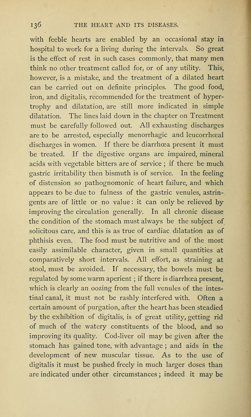 with feeble hearts are enabled by an occasional stay in hospital to work for a living during the intervals. So great is the effect of rest in such cases commonly, that many men think no other treatment called for, or of any utility. This, however, is a mistake, and the treatment of a dilated heart can be carried out on definite principles. The good food, iron, and digitalis, recommended for the treatment of hyper- trophy and dilatation, are still more indicated in simple dilatation. The lines laid down in the chapter on Treatment must be carefully followed out. All exhausting discharges are to be arrested, especially menorrhagic and leucorrhceal discharges in women. If there be diarrhoea present it must be treated. If the digestive organs are impaired, mineral acids with vegetable bitters are of service ; if there be much gastric irritability then bismuth is of service. In the feeling of distension so pathognomonic of heart failure, and which appears to be due to fulness of the gastric venules, astrin- gents are of little or no value: it can only be relieved by improving the circulation generally. In all chronic disease the condition of the stomach must always be the subject of solicitous care, and this is as true of cardiac dilatation as of phthisis even. The food must be nutritive and of the most easily assimilable character, given in small quantities at comparatively short intervals. All effort, as straining at stool, must be avoided. If necessary, the bowels must be regulated by some warm aperient ; if there is diarrhoea present, which is clearly an oozing from the full venules of the intes- tinal canal, it must not be rashly interfered with. Often a certain amount of purgation, after the heart has been steadied by the exhibition of digitalis, is of great utility, getting rid of much of the watery constituents of the blood, and so improving its quality. Cod-liver oil may be given after the stomach has gained tone, with advantage ; and aids in the development of new muscular tissue. As to the use of digitalis it must be pushed freely in much larger doses than are indicated under other circumstances ; indeed it may be