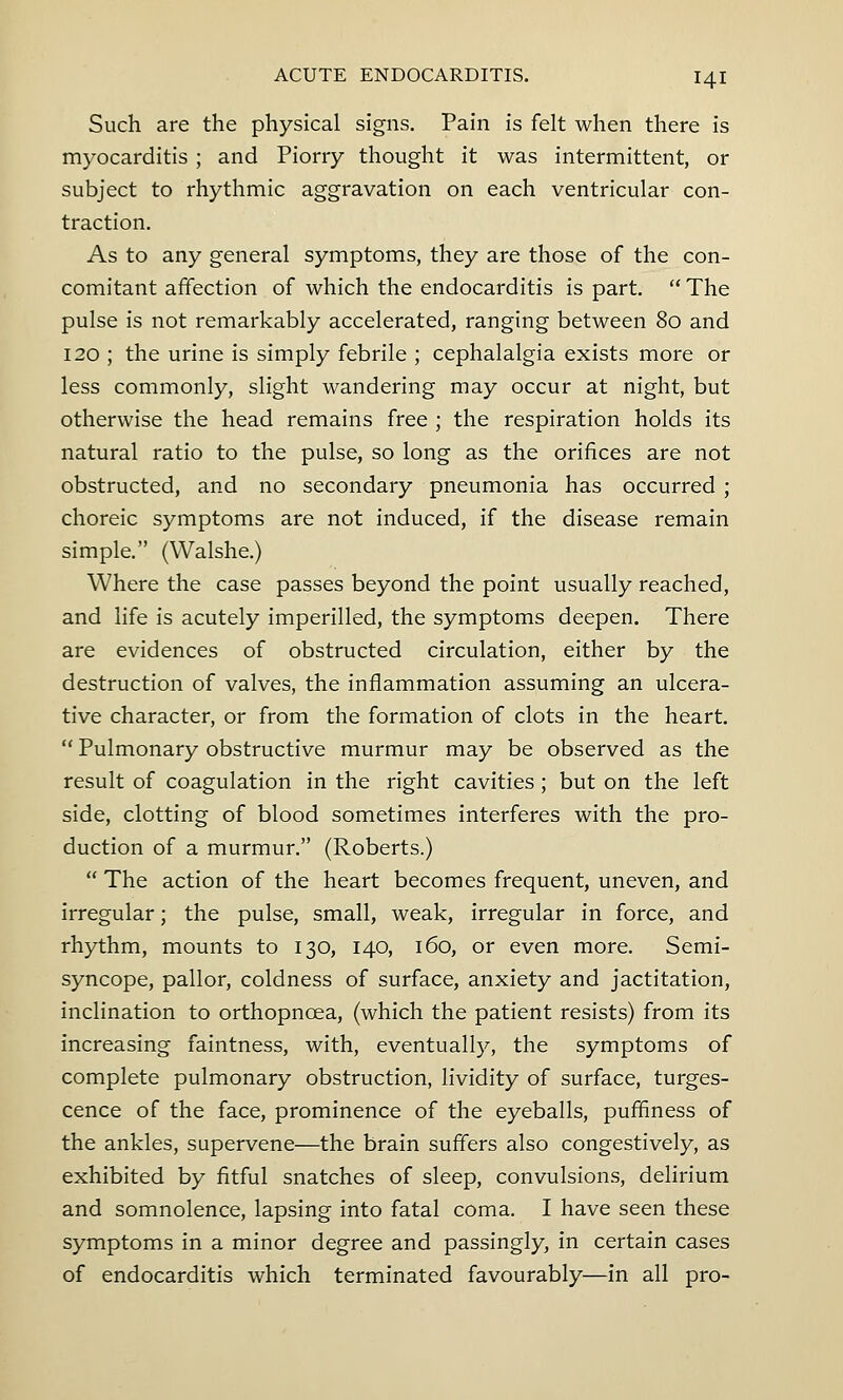 Such are the physical signs. Pain is felt when there is myocarditis ; and Piorry thought it was intermittent, or subject to rhythmic aggravation on each ventricular con- traction. As to any general symptoms, they are those of the con- comitant affection of which the endocarditis is part.  The pulse is not remarkably accelerated, ranging between 80 and 120 ; the urine is simply febrile ; cephalalgia exists more or less commonly, slight wandering may occur at night, but otherwise the head remains free ; the respiration holds its natural ratio to the pulse, so long as the orifices are not obstructed, and no secondary pneumonia has occurred ; choreic symptoms are not induced, if the disease remain simple. (Walshe.) Where the case passes beyond the point usually reached, and life is acutely imperilled, the symptoms deepen. There are evidences of obstructed circulation, either by the destruction of valves, the inflammation assuming an ulcera- tive character, or from the formation of clots in the heart.  Pulmonary obstructive murmur may be observed as the result of coagulation in the right cavities; but on the left side, clotting of blood sometimes interferes with the pro- duction of a murmur. (Roberts.)  The action of the heart becomes frequent, uneven, and irregular; the pulse, small, weak, irregular in force, and rhythm, mounts to 130, 140, 160, or even more. Semi- syncope, pallor, coldness of surface, anxiety and jactitation, inclination to orthopncea, (which the patient resists) from its increasing faintness, with, eventually, the symptoms of complete pulmonary obstruction, lividity of surface, tumes- cence of the face, prominence of the eyeballs, puffmess of the ankles, supervene—the brain suffers also congestively, as exhibited by fitful snatches of sleep, convulsions, delirium and somnolence, lapsing into fatal coma. I have seen these symptoms in a minor degree and passingly, in certain cases of endocarditis which terminated favourably—in all pro-