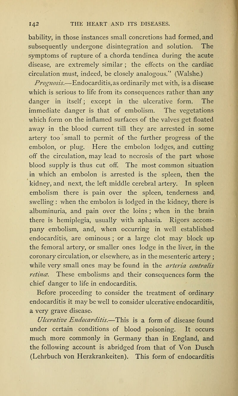 bability, in those instances small concretions had formed, and subsequently undergone disintegration and solution. The symptoms of rupture of a chorda tendinea during the acute disease, are extremely similar ; the effects on the cardiac circulation must, indeed, be closely analogous. (Walshe.) Prognosis.—Endocarditis, as ordinarily met with, is a disease which is serious to life from its consequences rather than any danger in itself; except in the ulcerative form. The immediate danger is that of embolism. The vegetations which form on the inflamed surfaces of the valves get floated away in the blood current till they are arrested in some artery too small to permit of the further progress of the embolon, or plug. Here the embolon lodges, and cutting off the circulation, may lead to necrosis of the part whose blood supply is thus cut off. The most common situation in which an embolon is arrested is the spleen, then the kidney, and next, the left middle cerebral artery. In spleen embolism there is pain over the spleen, tenderness and swelling: when the embolon is lodged in the kidney, there is albuminuria, and pain over the loins ; when in the brain there is hemiplegia, usually with aphasia. Rigors accom- pany embolism, and, when occurring in well established endocarditis, are ominous ; or a large clot may block up the femoral artery, or smaller ones lodge in the liver, in the coronary circulation, or elsewhere, as in the mesenteric artery ; while very small ones may be found in the arteria centralis retince. These embolisms and their consequences form the chief danger to life in endocarditis. Before proceeding to consider the treatment of ordinary endocarditis it may be well to consider ulcerative endocarditis, a very grave disease. Ulcerative Endocarditis.—This is a form of disease found under certain conditions of blood poisoning. It occurs much more commonly in Germany than in England, and the following account is abridged from that of Von Dusch (Lehrbuch von Herzkrankeiten). This form of endocarditis