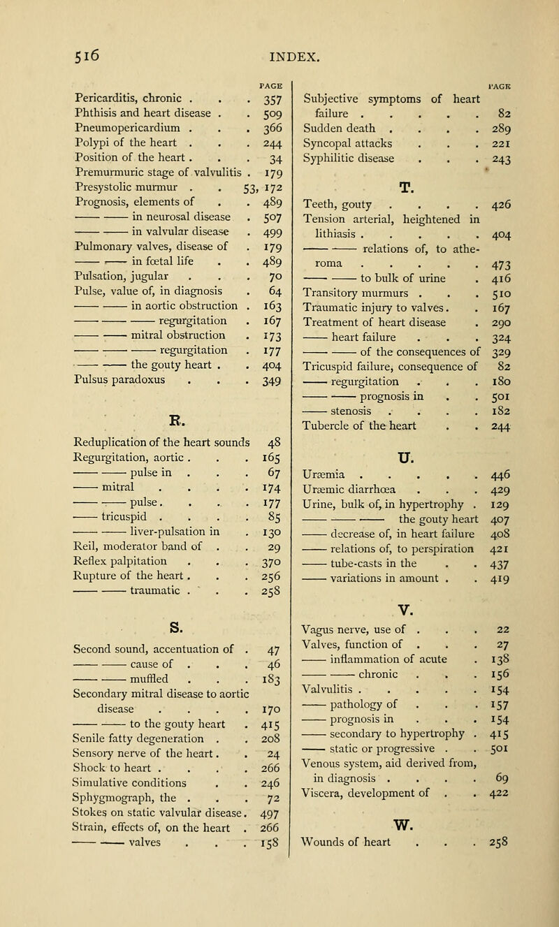 Pericarditis, chronic . . . 357 Phthisis and heart disease . . 509 Pneumopericardium . . . 366 Polypi of the heart . . . 244 Position of the heart ... 34 Premurmuric stage of valvulitis . 179 Presystolic murmur . . 53, 172 Prognosis, elements of . . 489 in neurosal disease . 507 in valvular disease . 499 Pulmonary valves, disease of . 179 1 in foetal life . . 489 Pulsation, jugular ... 70 Pulse, value of, in diagnosis . 64 in aortic obstruction . 163 regurgitation . 167 mitral obstruction . 173 regurgitation . 177 the gouty heart . . 404 Pulsus paradoxus . . . 349 R. Reduplication of the heart sounds Regurgitation, aortic . pulse in mitral pulse. tricuspid . liver-pulsation in Reil, moderator band of Reflex palpitation Rupture of the heart. traumatic . s. Second sound, accentuation of cause of . muffled Secondary mitral disease to aortic disease to the gouty heart Senile fatty degeneration . Sensory nerve of the heart. Shock to heart . Simulative conditions Sphygmograph, the . Stokes on static valvular disease Strain, effects of, on the heart valves 165 67 174 177 85 130 29 37o 256 258 47 46 183 170 415 208 24 266 246 72 497 266 158 Subjective symptoms of heart failure ..... 82 Sudden death .... 289 Syncopal attacks . . . 221 Syphilitic disease . . . 243 T. Teeth, gouty .... 426 Tension arterial, heightened in lithiasis ..... 404 relations of, to athe- roma 473 to bulk of urine . 416 Transitory murmurs . . .510 Traumatic injury to valves. . 167 Treatment of heart disease . 290 heart failure . . . 324 of the consequences of 329 Tricuspid failure, consequence of 82 regurgitation . . .180 prognosis in . . 501 stenosis . . . .182 Tubercle of the heart . . 244 u. Uraemia 446 Ursemic diarrhoea . . . 429 Urine, bulk of, in hypertrophy . 129 the gouty heart 407 decrease of, in heart failure 408 relations of, to perspiration 421 tube-casts in the . . 437 variations in amount . . 419 V. Vagus nerve, use of . . .22 Valves, function of . . .27 inflammation of acute . 138 chronic . , .156 Valvulitis 154 pathology of . 157 prognosis in . . . 154 secondaiy to hypertrophy . 415 static or progressive . . 501 Venous system, aid derived from, in diagnosis .... 69 Viscera, development of . . 422 w. Wounds of heart • 258