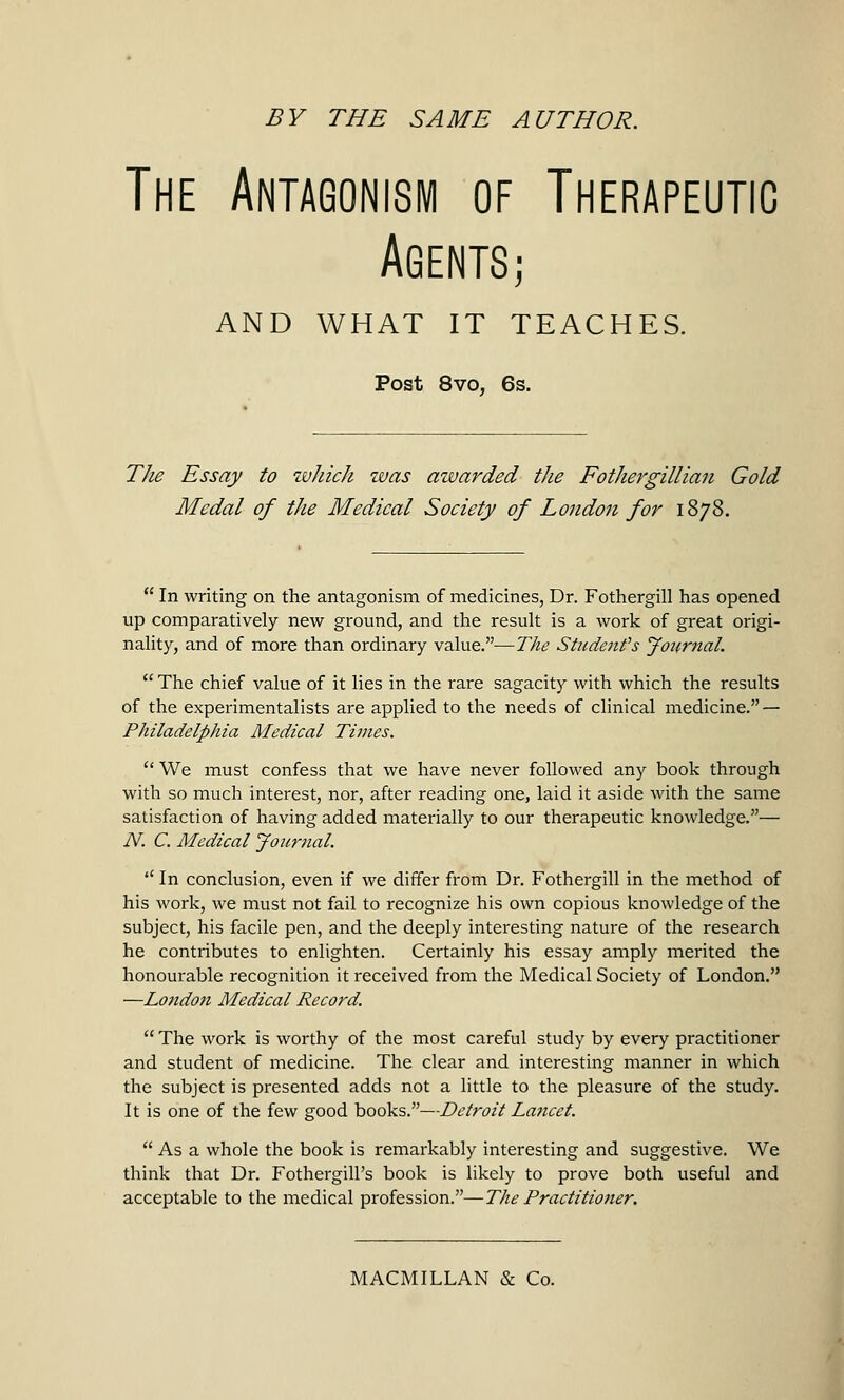 The Antagonism of Therapeutic Agents; AND WHAT IT TEACHES. Post 8vo, 6s. The Essay to which was aivarded the Fothergillian Gold Medal of the Medical Society of Lo?idon for 1878.  In writing on the antagonism of medicines, Dr. Fothergill has opened up comparatively new ground, and the result is a work of great origi- nality, and of more than ordinary value.—The Student's Journal.  The chief value of it lies in the rare sagacity with which the results of the experimentalists are applied to the needs of clinical medicine. — Philadelphia Medical Times.  We must confess that we have never followed any book through with so much interest, nor, after reading one, laid it aside with the same satisfaction of having added materially to our therapeutic knowledge.— N. C. Medical Journal. '' In conclusion, even if we differ from Dr. Fothergill in the method of his work, we must not fail to recognize his own copious knowledge of the subject, his facile pen, and the deeply interesting nature of the research he contributes to enlighten. Certainly his essay amply merited the honourable recognition it received from the Medical Society of London. —London Medical Record.  The work is worthy of the most careful study by every practitioner and student of medicine. The clear and interesting manner in which the subject is presented adds not a little to the pleasure of the study. It is one of the few good books.—Detroit Lancet.  As a whole the book is remarkably interesting and suggestive. We think that Dr. FothergilPs book is likely to prove both useful and acceptable to the medical profession.—The Practitioner.