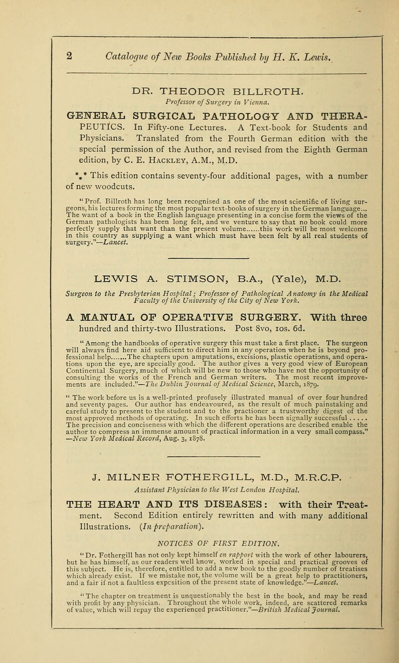 DR. THEODOR BILLROTH. Professor of Surgery in Vienna. GENERAL SURGICAL PATHOLOGY AND THERA- PEUTICS. In Fifty-one Lectures. A Text-book for Students and Physicians. Translated from the Fourth German edition with the special permission of the Author, and revised from the Eighth German edition, by C. E. Hackley, A.M., M.D. *„* This edition contains seventy-four additional pages, with a number of new woodcuts.  Prof. Billroth has long been recognised as one of the most scientific of living sur- geons, his lectures forming the most popular text-books of surgery in the German language... The want of a book in the English language presenting in a concise form the views of the German pathologists has been long felt, and we venture to say that no book could more perfectly supply that want than the present volume this work will be most welcome in this country as supplying a want which must have been felt by all real students of surgery.—Lancet. LEWIS A. STIMSON, B.A., (Yale), M.D. Surgeon to the Presbyterian Hospital; Professor of Pathological Anatomy in the Medical Faculty of the University of the City of New York. A MANUAL OF OPERATIVE SURGERY. With three hundred and thirty-two Illustrations. Post 8vo, ios. 6d.  Among the handbooks of operative surgery this must take a first place. The surgeon will always find here aid sufficient to direct him in any operation when he is beyond pro- fessional help The chapters upon amputations, excisions, plastic operations, and opera- tions upon the eye, are specially good. The author gives a very good view of European Continental Surgery, much of which will be new to those who have not the opportunity of consulting the works of the French and German writers. The most recent improve- ments are included.—The Dublin Journal of Medical Science, March, 1879.  The work before us is a well-printed profusely illustrated manual of over four hundred and seventy pages. Our author has endeavoured, as the result of much painstaking and careful study to present to the student and to the practioner a trustworthy digest of the most approved methods of operating. In such efforts he has been signally successful The precision and conciseness with which the different operations are described enable the author to compress an immense amount of practical information in a very small compass. —New York Medical Record, Aug. 3, 1878. J. MILNER FOTHERGILL, M.D., M.R.C.P. Assistant Physician to the West London Hospital. THE HEART AND ITS DISEASES: with their Treat- ment. Second Edition entirely rewritten and with many additional Illustrations. (In preparation). NOTICES OF FIRST EDITION. Dr. Fothergill has not only kept himself en rapport with the work of other labourers, but he has himself, as our readers well know, worked in special and practical grooves of this subject. He is, therefore, entitled to add a new book to the goodly number of treatises which already exist. If we mistake not, the volume will be a great help to practitioners, and a fair if not a faultless expesition of the present state of knowledge.—Lancet. The chapter on treatment is unquestionably the best in the book, and may be read with profit by any physician. Throughout the whole work, indeed, are scattered remarks of value, which will repay the experienced practitioner.—British Medical Journal.