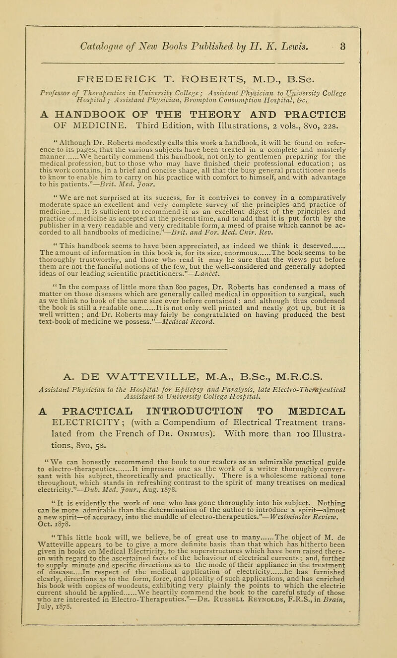 FREDERICK T. ROBERTS, M.D., B.Sc. Professor of Therapeutics in University College; Assistant Physician to University College Hospital; Assistant Physician, Brompton Consumption Hospital, &c. A HANDBOOK OP THE THEORY AND PRACTICE OF MEDICINE. Third Edition, with Illustrations, 2 vols., 8vo, 22s.  Although Dr. Roberts modestly calls this work a handbook, it will be found on refer- ence to its pages, that the various subjects have been treated in a complete and masterly manner We heartily commend this handbook, not only to gentlemen preparing for the medical profession, but to those who may have finished their professional education; as this work contains, in a brief and concise shape, all that the busy general practitioner needs to know to enable him to carry on his practice with comfort to himself, and with advantage to his patients.—Brit. Med. Jour.  We are not surprised at its success, for it contrives to convey in a comparatively moderate space an excellent and very complete survey of the principles and practice of medicine It is sufficient to recommend it as an excellent digest of the principles and practice of medicine as accepted at the present time, and to add that it is put forth by the publisher in a very readable and very creditable form, a meed of praise which cannot be ac- corded to all handbooks of medicine.—Brit, and For. Med. Ctiir. Rev.  This handbook seems to have been appreciated, as indeed we think it deserved The amount of information in this book is, for its size, enormous The book seems to be thoroughly trustworthy, and those who read it may be sure that the views put before them are not the fanciful notions of the few, but the well-considered and generally adopted ideas of our leading scientific practitioners.—Lancet.  In the compass of little more than 800 pages, Dr. Roberts has condensed a mass of matter on those diseases which are generally called medical in opposition to surgical, such as we think no book of the same size ever before contained : and although thus condensed the book is still a readable one It is not only well printed and neatly got up, but it is well written ; and Dr. Roberts may fairly be congratulated on having produced the best text-book of medicine we possess.—Medical Record. A. DE WATTEVILLE, M.A., B.Sc, M.R.C.S. Assistant Physician to the Hospital for Epilepsy and Paralysis, late Electro-Therapeutical Assistant to University College Hospital. A PRACTICAL INTRODUCTION TO MEDICAL ELECTRICITY; (with a Compendium of Electrical Treatment trans- lated from the French of Dr. Onimus). With more than 100 Illustra- tions, 8vo, 5s.  We can honestly recommend the book to our readers as an admirable practical guide to electro-therapeutics It impresses one as the work of a writer thoroughly conver- sant with his subject, theoretically and practically. There is a wholesome rational tone throughout, which stands in refreshing contrast to the spirit of many treatises on medical electricity.—Dub. Med. Jour., Aug. 1878.  It is evidently the work of one who has gone thoroughly into his subject. Nothing can be more admirable than the determination of the author to introduce a spirit—almost a new spirit—of accuracy, into the muddle of electro-therapeutics.—Westminster Review. Oct. 1878. This little book will, we believe, be of great use to many The object of M. de Watteville appears to be to give a more definite basis than that which has hitherto been given in books on Medical Electricity, to the superstructures which have been raised there- on with regard to the ascertained facts of the behaviour of electrical currents ; and, further to supply minute and specific directions as to the mode of their appliance in the treatment of disease....In respect of the medical application of electricity he has furnished clearly, directions as to the form, force, and locality of such applications, and has enriched his book with copies of woodcuts, exhibiting very plainly the points to which the electric current should be applied We heartily commend the book to the careful study of those who are interested in Electro-Therapeutics.—Dr. Russell Reynolds, F.R.S., in Brain, July, 1878.