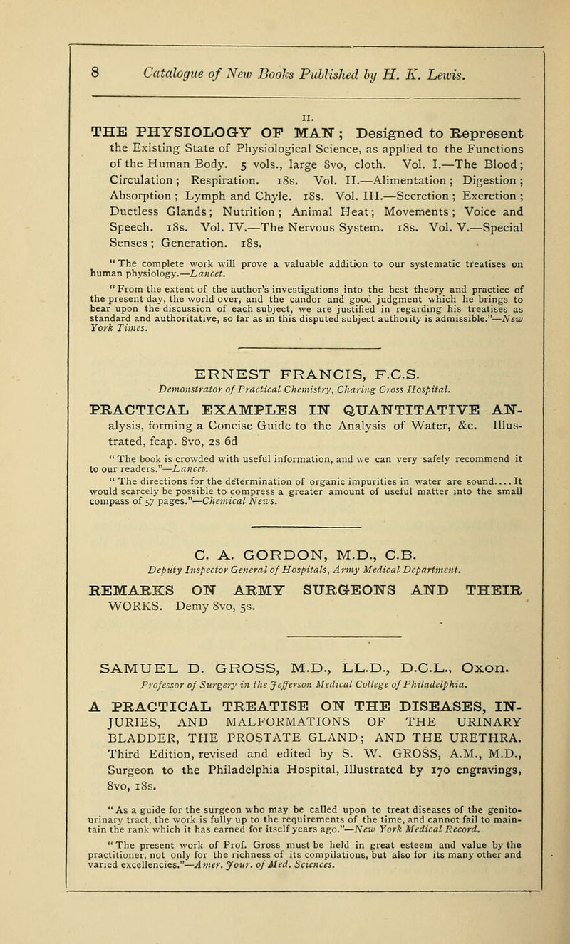 II. THE PHYSIOLOGY OF MAN ; Designed to Represent the Existing State of Physiological Science, as applied to the Functions of the Human Body. 5 vols., large 8vo, cloth. Vol. I.—The Blood; Circulation ; Respiration. 18s. Vol. II.—Alimentation ; Digestion ; Absorption ; Lymph and Chyle. 18s. Vol. III.—Secretion ; Excretion ; Ductless Glands; Nutrition; Animal Heat; Movements; Voice and Speech. 18s. Vol. IV.—The Nervous System. 18s. Vol. V.—Special Senses; Generation. 18s.  The complete work will prove a valuable addition to our systematic treatises on human physiology.—Lancet.  From the extent of the author's investigations into the best theory and practice of the present day, the world over, and the candor and good judgment which he brings to bear upon the discussion of each subject, we are justified in regarding his treatises as standard and authoritative, so iar as in this disputed subject authority is admissible.—New York Times. ERNEST FRANCIS, F.C.S. Demonstrator of Practical Chemistry, Charing Cross Hospital. PRACTICAL EXAMPLES IN QUANTITATIVE An- alysis, forming a Concise Guide to the Analysis of Water, &c. Illus- trated, fcap. 8vo, 2s 6d  The book is crowded with useful information, and we can very safely recommend it to our readers.—Lancet.  The directions for the determination of organic impurities in water are sound It would scarcely be possible to compress a greater amount of useful matter into the small compass of 57 pages.—Chemical News. C A. GORDON, M.D., C.B. Deputy Inspector General of Hospitals, A rmy Medical Department. REMARKS ON ARMY SURGEONS AND THEIR WORKS. Demy 8vo, 5s. SAMUEL D. GROSS, M.D., LL.D, D.C.L., Oxon. Professor of Surgery in the Jefferson Medical College of Philadelphia. A PRACTICAL TREATISE ON THE DISEASES, IN- JURIES, AND MALFORMATIONS OF THE URINARY BLADDER, THE PROSTATE GLAND; AND THE URETHRA. Third Edition, revised and edited by S. W. GROSS, A.M., M.D., Surgeon to the Philadelphia Hospital, Illustrated by 170 engravings, Svo, 18s. As a guide for the surgeon who may be called upon to treat diseases of the genito- urinary tract, the work is fully up to the requirements of the time, and cannot fail to main- tain the rank which it has earned for itself years ago.—New York Medical Record.  The present work of Prof. Gross must be held in great esteem and value by the practitioner, not only for the richness of its compilations, but also for its many other and varied excellencies.—Amer. your, of Med. Sciences.