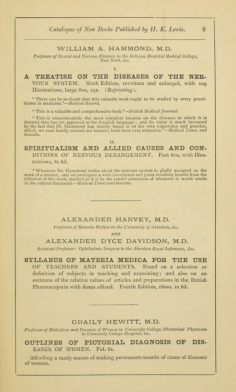 WILLIAM A. HAMMOND, M.D. Professor of Mental and Nervous Diseases in the Bellevue Hospital Medical College, New York, &c. I. A TREATISE ON THE DISEASES OP THE NER- VOUS SYSTEM. Sixth Edition, rewritten and enlarged, with 109 Illustrations, large 8vo, 25s. (Reprinting).  There can be no doubt that this valuable work ought to be studied by every practi- tioner in medicine.—Medical Record.  This is a valuable and comprehensive book.—British Medical Journal.  This is unquestionably the most complete treatise on the diseases to which it is devoted that has yet appeared in the English language ; and its value is much increased by the fact that Dr. Hammond has mainly based it on his own experience and practice, which, we need hardly remind our readers, have been very extensive.—Medical Times and Gazette. II. SPIRITUALISM AND ALLIED CAUSES AND CON- DITIONS OF NERVOUS DERANGEMENT. Post Svo, with Illus- trations, 8s 6d.  Whatever Dr. Hammond writes about the nervous system is gladly accepted as the work of a master; and we anticipate a wide circulation and great resulting benefit from the diffusion of this work, marked as it is by the candid admission of whatever is worth credit in the subject discussed.—Medical Times and Gazette. ALEXANDER HARVEY, M.D. ■ Professor of Materia Medica in the University of Aberdeen, &c. AND ALEXANDER DYCE DAVIDSON, M.D. Assistant Professor: Ophthalmic Surgeon to the Aberdeen Royal Infirmary, &c, SYLLABUS OP MATERIA MEDICA POR THE USE OF TEACHERS AND STUDENTS. Based on a selection or definition of subjects in teaching and examining; and also on an estimate of the relative values of articles and preparations in the British Pharmacopoeia with doses affixed. Fourth Edition, i6mo, is 6d. GRAILY HEWITT, M.D. Professor of Midwifery and Diseases of Women in University College, Obstetrical Physician to University College Hospital, &c. OUTLINES OP PICTORIAL DIAGNOSIS OP DIS- EASES OF WOMEN. Fol. 6s. Affording a ready means of making permanent records of cases of diseases of women.