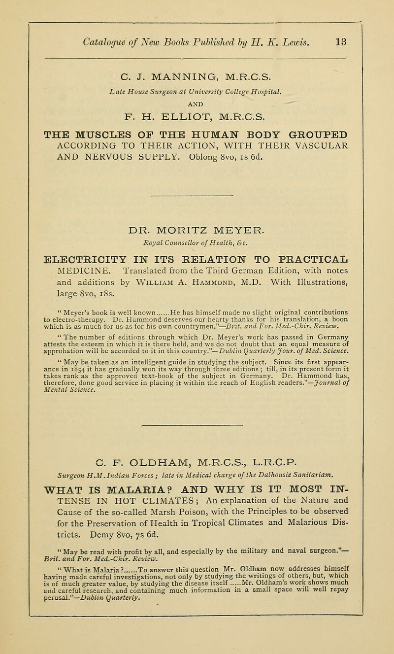 C. J. MANNING, M.R.C.S. Late House Surgeon at University College Hospital. AND F. H. ELLIOT, M.R.C.S. THE MUSCLES OP THE HUMAN BODY GROUPED ACCORDING TO THEIR ACTION, WITH THEIR VASCULAR AND NERVOUS SUPPLY. Oblong 8vo, is 6d. DR. MORITZ MEYER. Royal Counsellor of Health, &c. ELECTRICITY IN ITS RELATION TO PRACTICAL MEDICINE. Translated from the Third German Edition, with notes and additions by William A. Hammond, M.D. With Illustrations, large 8vo, 18s.  Meyer's book is well known He has himself made no slight original contributions to electro-therapy. Dr. Hammond deserves our hearty thanks for his translation, a boon which is as much for us as for his own countrymen.—Brit, and For. Med.-Chir. Review.  The number of editions through which Dr. Meyer's work has passed in Germany attests the esteem in which it is there held, and we do not doubt that an equal measure of approbation will be accorded to it in this country.— Dublin Quarterly Jour, of Med. Science.  May be taken as an intelligent guide in studying the subject. Since its first appear- ance in 1S54 it has gradually won its way through three editions ; till, in its present form it takes rank as the approved text-book of the subject in Germany. Dr. Hammond has, therefore, done good service in placing it within the reach of English readers.—Journal of Mental Science. C. F. OLDHAM, M.R.C.S., L.R.C.P. Surgeon H.M. Indian Forces ; late in Medical charge of the Dalhousie Sanitarium. WHAT IS MALARIA? AND WHY IS IT MOST IN- TENSE IN HOT CLIMATES; An explanation of the Nature and Cause of the so-called Marsh Poison, with the Principles to be observed for the Preservation of Health in Tropical Climates and Malarious Dis- tricts. Demy 8vo, 7s 6d.  May be read with profit by all, and especially by the military and naval surgeon.— Brit, and For. Med.-Chir. Review.  What is Malaria ? To answer this question Mr. Oldham now addresses himself having made careful investigations, not only by studying the writings of others, but, which is of much greater value, by studying the disease itself Mr. Oldham's work shows much and careful research, and containing much information in a small space will well repay perusal.—Dublin Quarterly.