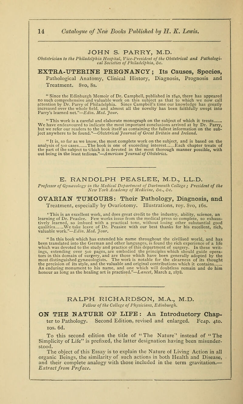 JOHN S. PARRY, M.D. Obstetrician to the Philadelphia Hospital, Vice-President of the Obstetrical and Pathologi- cal Societies of Philadelphia, &c. EXTRA-UTERINE PREGNANCY; Its Causes, Species, Pathological Anatomy, Clinical History, Diagnosis, Prognosis and Treatment. 8vo, 8s.  Since the Edinburgh Memoir of Dr. Campbell, published in 1840, there has appeared no such comprehensive and valuable work on this subject as that to which we now call attention by Dr. Parry of Philadelphia. Since Campbell's time our knowledge has greatly increased over the whole field, and almost all the novelty has been faithfully swept into Parry's learned net.—Edin. Med. Jour.  This work is a careful and elaborate monograph on the subject of which it treats We have endeavoured to indicate the most important conclusions arrived at by Dr. Parry, but we refer our readers to the book itself as containing the fullest information on the sub- ject anywhere to be found.—Obstetrical Journal of Great Britain and Ireland.  It is, so far as we know, the most complete work on the subject, and is based on the analysis of 500 cases The book is one of exceeding interest Each chapter treats of the part of the subject to which it is devoted in the most thorough manner possible, with out being in the least tedious.—American Journal of Obstetrics. E. RANDOLPH PEASLEE, M.D., LL.D. Professor of Gynecology in the Medical Department of Dartmouth College ; President of the New York Academy of Medicine, &c, &c. OVARIAN TUMOURS: Their Pathology, Diagnosis, and Treatment, especially by Ovariotomy. Illustrations, roy. Svo, 16s. ' This is an excellent work, and does great credit to the industry, ability, science, an learning of Dr. Peaslee. Few works issue from the medical press so complete, so exhaus- tively learned, so imbued with a practical tone, without losing other substantial good qualities We take leave of Dr. Peasiee with our best thanks for his excellent, rich, valuable work.—Edin. Med. Jour.  In this book which has extended his name throughout the civilised world, and has been translated into the German and other languages, is found the rich experience of a life which was devoted to the study and practice of this department of surgery. In these writ- ings, extending over 500 pages, are embodied the principles which should guide opera- tors in this domain of surgery, and are those which have been generally adopted by the most distinguished gynaecologists. The work is notable for the clearness of its thought the precision of its style, and the valuable and original contributions which it contains An enduring monument to his name, and one which will doubtless remain and do him honour as long as the healing art is practised.—Lancet, March 2, 1878. RALPH RICHARDSON, M.A., M.D. Fellow of the College of Physicians, Edinburgh. ON THE KATURE OF LIFE: An Introductory Chap- ter to Pathology. Second Edition, revised and enlarged. Fcap. 4to. 10s. 6d. To this second edition the title of The Nature-' instead of The Simplicity of Life is prefixed, the latter designation having been misunder- stood. The object of this Essay is to explain the Nature of Living Action in all organic Beings, the similarity of such actions in both Health and Disease, and their complete analogy with those included in the term gravitation.— Extract from Preface.