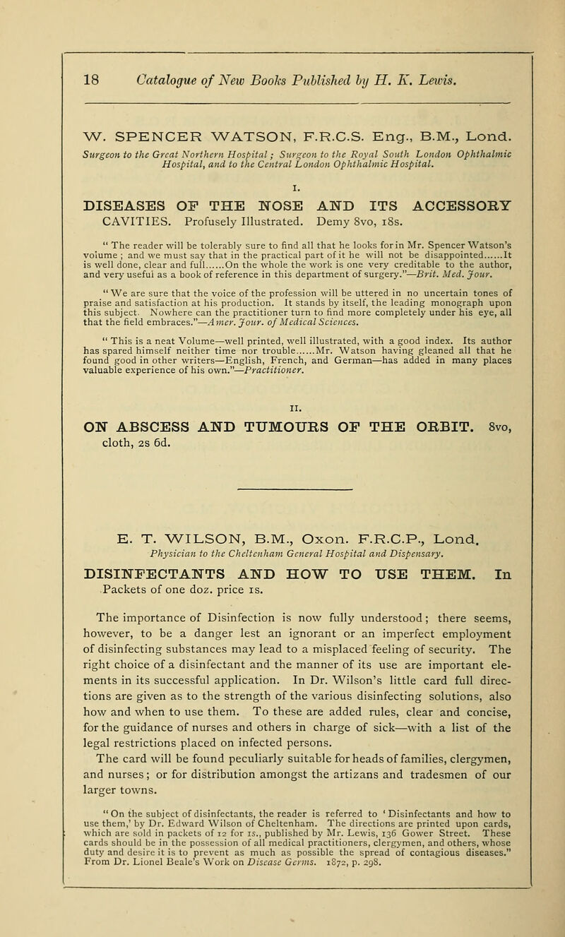 W. SPENCER WATSON, F.R.C.S. Eng., B.M., Lond. Surgeon to the Great Northern Hospital; Surgeon to the Royal South London Ophthalmic Hospital, and to the Central London Ophthalmic Hospital. I. DISEASES OP THE NOSE AND ITS ACCESSORY CAVITIES. Profusely Illustrated. Demy 8vo, 18s.  The reader will be tolerably sure to find all that he looks for in Mr. Spencer Watson's volume ; and we must say that in the practical part of it he will not be disappointed It is well done, clear and full On the whole the work is one very creditable to the author, and very useful as a book of reference in this department of surgery.—Brit. Med. Jour. We are sure that the voice of the profession will be uttered in no uncertain tones of praise and satisfaction at his production. It stands by itself, the leading monograph upon this subject. Nowhere can the practitioner turn to find more completely under his eye, all that the field embraces.—Amer. Jour, of Medical Sciences.  This is a neat Volume—well printed, well illustrated, with a good index. Its author has spared himself neither time nor trouble Mr. Watson having gleaned all that he found good in other writers—English, French, and German—has added in many places valuable experience of his own.—Practitioner. ON ABSCESS AND TUMOURS OP THE ORBIT. 8vo, cloth, 2S 6d. E. T. WILSON, B.M., Oxon. F.R.C.P., Lond. Physician to the Cheltenham General Hospital and Dispensary. DISINFECTANTS AND HOW TO USE THEM. In Packets of one doz. price is. The importance of Disinfection is now fully understood; there seems, however, to be a danger lest an ignorant or an imperfect employment of disinfecting substances may lead to a misplaced feeling of security. The right choice of a disinfectant and the manner of its use are important ele- ments in its successful application. In Dr. Wilson's little card full direc- tions are given as to the strength of the various disinfecting solutions, also how and when to use them. To these are added rules, clear and concise, for the guidance of nurses and others in charge of sick—with a list of the legal restrictions placed on infected persons. The card will be found peculiarly suitable for heads of families, clergymen, and nurses; or for distribution amongst the artizans and tradesmen of our larger towns.  On the subject of disinfectants, the reader is referred to 'Disinfectants and how to use them,' by Dr. Edward Wilson of Cheltenham. The directions are printed upon cards, which are sold in packets of 12 for is., published by Mr. Lewis, 136 Gower Street. These cards should be in the possession of all medical practitioners, clergymen, and others, whose duty and desire it is to prevent as much as possible the spread of contagious diseases. From Dr. Lionel Beale's Work on Disease Gains. 1S72, p. 298.