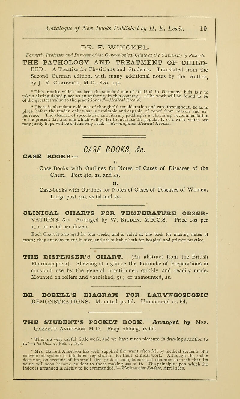 DR. F. WINCKEL. Formerly Professor and Director of the Gynecological Clinic at the University of Rostock. THE PATHOLOGY AND TREATMENT OP CHILD- BED : A Treatise for Physicians and Students. Translated from the Second German edition, with many additional notes by the Author by J. R. Chadwick, M.D., 8vo, 14s.  This treatise which has been the standard one of its kind in Germany, bids fair to take a distinguished place as an authority in this country The work will be found to be of the greatest value to the practitioner.—Medical Record.  There is abundant evidence of thoughtful consideration and care throughout, so as to place before the reader only what is profitable and capable of proof from reason and ex- perience. The absence of speculative and literary padding is a charming recommendation in the present day and one which will go far to increase the popularity of a work which we may justly hope will be extensively read.—Birmingham Medical Review, CASE BOOKS, dc. CASE BOOKS :— 1. Case-Books with Outlines for Notes of Cases of Diseases of the Chest. Post 4to, 2s. and 4s. 11. Case-books with Outlines for Notes of Cases of Diseases of Women. Large post 4to, 2s 6d and 5s. CLINICAL CHARTS FOR TEMPERATURE OBSER- VATIONS, &c. Arranged by W. Rigden, M.R.C.S. Price 10s per 100, or is 6d per dozen. Each Chart is arranged for four weeks, and is ruled at the back for making notes of cases; they are convenient in size, and are suitable both for hospital and private practice. THE DISPENSERS CHART. (An abstract from the British Pharmacopoeia). Shewing at a glance the Formulae of Preparations in constant use by the general practitioner, quickly and readily made. Mounted on rollers and varnished, 5s ; or unmounted, 2s. DR. DOBELL'S DIAGRAM FOR LARYNGOSCOPIC DEMONSTRATIONS. Mounted 3s. 6d. Unmounted is. 6d. THE STUDENT'S POCKET BOOK Arranged by Mrs. Garrett Anderson, M.D. Fcap. oblong, is 6d.  This is a very useful little work, and we have much pleasure in drawing attention to it.—The Doctor, Feb. i, 1878. Mrs Garrett Anderson has well supplied the want often felt by medical students of a convenient system of tabulated registration for their clinical work. Although the index does not, on account of its small size, profess completeness, it contains so much that its value will soon become evident to those making use of it. The principle upon which the index is arranged is highly to be commended.—Westminster Review, April 1878.